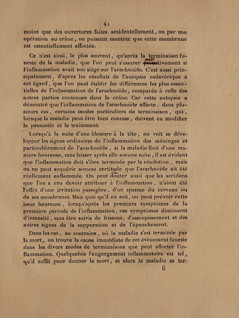 moins que des ouvertures faites accidentellement, ou par une opération au crâne , ne puissent montrer que celte membrane est essentiellement affectée. Ce n’est ainsi, le plus souvent, qu’après la tgpminaisen fu¬ neste de la maladie, que l’on peut s’assurer ■ff*a»ilivement si l’inflammation avait son siège sur l’arachnoïde. C’est aussi prin¬ cipalement , d’après les résultats de l’autopsie cadavérique à cet égard, que l’on peut établir les différences les plus essen¬ tielles de l’inflammation de l’arachnoïde, comparée à celle des autres parties contenues dans le crâne. Car cette autopsie a démontré que l’inflammation de l’arachnoïde affecte , dans plu¬ sieurs cas, certains modes particuliers de terminaison, qui, lorsque la maladie peut être bien eonnue , doivent en modifier le pronostic et le traitement. Lorsqu’à la suite d’une blessure à la tête, on voit se déve¬ lopper les signes ordinaires de l’inflammation des méninges et particulièrement de l’arachnoïde, si la maladie finit d’une ma¬ nière heureuse, sans laisser après elle aucune suite , il est évident que l’inflammation doit s’être terminée par la résolution , mais on ne peut acquérir aucune certitude que l'arachnoïde ait été réellement enflammée. On peut douter aussi que les accidens que l’on a cru devoir attribuer à l’inflammation , n’aient été l’effet d’une irritation passagère , d’un spasme du cerveau ou de ses membranes. Mais quoi qu’il en soit, on peut prévoir cette issue heureuse, lorsqu’après les premiers symptômes de la première période de l’inflammation, ces symptômes diminuent d’intensité , sans être suivis de frissons, d’assoupissement et des autres signes de la suppuration et de l’épanchement. Dans les cas , au contraire, où la maladie s’est terminée par la mort, on trouve la cause immédiate de cet évèuement funeste dans les divers modes de terminaisons que peut affecter l’in¬ flammation. Quelquefois l’engorgement inflammatoire est tel, qu’il suffit pour donner la mort 3 et alors la maladie se ter^ 6