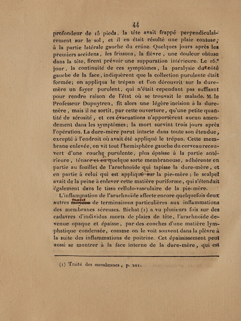 U profondeur de i5 pieds, la tête avait frappé perpendiculai¬ rement sur le sol, et il en était résulté une plaie contuse,* à la partie latérale gauche du crâne. Quelques jours après les premiers accidens, les frissons, la fièvre , une douleur obtuse dans la tête, firent prévoir une suppuration intérieure. Le 16 * jour, la continuité de ces symptômes, la paraljsie du**côté gauche de la face, indiquèrent que la collection purulente était formée; on appliqua le trépan et l’on découvrit sur la dure- mère un foyer purulent, qui notait cependant pas suffisant pour rendre raison de l’état où se trouvait le malade. M. le Professeur Dupuytren, fit alors une légère incision à la dure- mère , mais il ne sortit, par cette ouverture, qu’une petite quan¬ tité de sérosité , et ces évacuations n’apportèrent aucun amen¬ dement dans les symptômes; la mort survint trois jours après l’opération. La dure-mère parut intacte dans toute son étendue, excepté à l’endroit ou avait été appliqué le trépan. Cette mem¬ brane enlevée, on vit tout l’hemisphère gauche du cerveau recou¬ vert d’une couchç purulente, plus épaisse à la partie anté¬ rieure , lénace*eteirquelque sorte membraneuse, adhérente en partie au feuillet de l’arachnoïde qui tapisse la dure-mère, et en partie à celui qui est appliqué-'Atir la pie-mère ; le scalpel avait de la peine à enlever cette matière puriforme, qui s’étendait également dans le tissu celluîo-vasculaire de la pie-mère. L’inflammation de l’arachnoïde affecte encore quelquefois deux: autres B»oy»no de terminaisons particulières aux inflammations des membranes séreuses. Bichat (r) a vu plusieurs fois sur des cadavres d’individus morts de plaies de tête, l’arachnoïde de¬ venue opaque et épaisse, par des couches d’une matière lym¬ phatique condensée, comme on le voit souvent dans la plèvre à la suite des inflammations de poitrine. Cet épaississement peut aussi se montrer à la face interne de la dure-mère} qui est (i) Traité des membranes , p. 201.