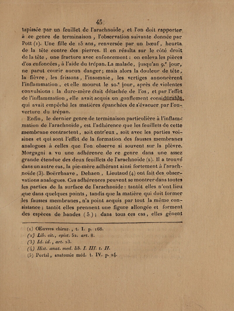 45: ‘ - tapissée par un feuillet de l’arachnoïde, et l’on doit rapporter à ce genre de terminaison , l’observation suivante donnée par Pott (i). Une fille de iô ans, renversée par un bœuf, heurta de la tête contre des pierres. Il en résulta sur le côté droit de la tête , une fracture avec enfoncement : on enleva les pièces d’os enfoncées, à l'aide du trépan. La malade, jusqu'au g.e jour, ne parut courir aucun danger; mais alors la douleur de tête, la fièvre , les frissons, l’insomnie, les vertiges annoncèrent l’inflammation , et elle mourut le ao.e jour, après de violentes convulsions : la dure-mère était détachée de Los , et par l'effet de l'inflammation , elle avait acquis un gonflement consid^àWê» qui avait empêché les matières épanchées de s’évacuer par l'ou¬ verture du trépan. Enfin, le dernier genre de terminaison particulière à l'inflam¬ mation de l’arachnoïde, est l’adhérence que les feuillets de cette membrane contractent, soit entr’eux , soit avec les parties voi¬ sines et qui sont l'effet de la formation des fausses membranes analogues à celles que l’on observe si souvent sur la plèvre. Morgagni a vu une adhérence de ce genre dans une assez grande étendue des deux feuillets de l’arachnoïde (2). Il a trouvé dans un autre cas, la pie-mère adhérant ainsi fortement à l’arach¬ noïde (3). Boërrhaave , Dehaen , Lieutaud (4) ont fait des obser¬ vations analogues. Ces adhérences peuvent se montrer dans toutes les parties de la surface de l’arachnoïde: tantôt elles n'ont lieu que dans quelques points , tandis que la matière qui doit former les fausses membranes, n’a point acquis par tout la même con¬ sistance ; tantôt elles prennent une figure allongée et forment des espèces de bandes ( 5 ) ; dans tous ces cas , elles gênent (1) OEuvres chirur. , t. I. p. 168. (2) Lib. citepist. 52. art. 8. f3) Id. id., art. 23. (l\) Hist. anat. med. lib. I. III. t. II.