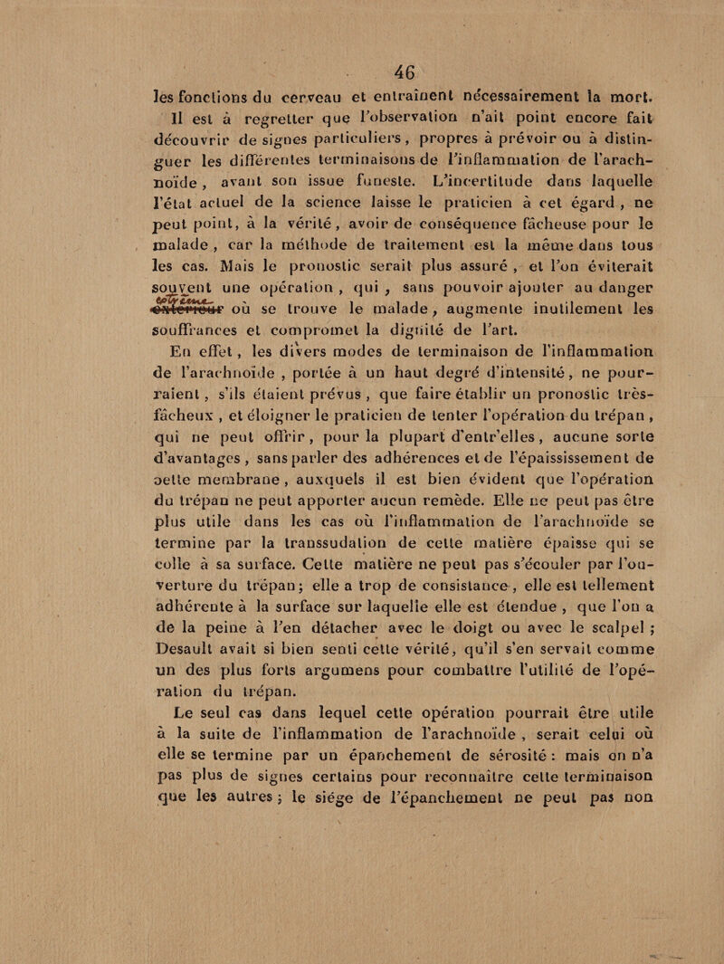 les fonctions du cerveau et entraînent nécessairement la mort. Il est à regretter que Inobservation n’ait point encore fait découvrir de signes particuliers, propres à prévoir ou à distin¬ guer les différentes terminaisons de l’inflammation de l'arach¬ noïde , avant son issue funeste. L’incertitude dans laquelle l’état actuel de la science laisse le praticien à cet égard , ne peut point, à la vérité, avoir de conséquence fâcheuse pour le malade , car la méthode de traitement est la même dans tous les cas. Mais le pronostic serait plus assuré , et l’on éviterait souvent une opération , qui , sans pouvoir ajouter au danger wtegwiiHT où se trouve le malade, augmente inutilement les souffrances et compromet la dignité de l’art. En effet , les divers modes de terminaison de l’inflammation de l’arachnoïde , portée à un haut degré d’intensité, ne pour¬ raient, s’ils étaient prévus , que faire établir un pronostic très- fâcheux , et éloigner le praticien de tenter l’opération du trépan , qui ne peut offrir , pour la plupart d’entr’elles, aucune sorte d’avantages , sans parler des adhérences eide l’épaississement de oetle membrane , auxquels il est bien évident que l’opération du trépan ne peut apporter aucun remède. Elle ne peut pas être plus utile dans les cas où l’inflammation de l’arachnoïde se termine par la transsudalion de celte matière épaisse qui se colle à sa surface. Celte matière ne peut pas s’écouler par l’ou¬ verture du trépan; elle a trop de consistance , elle est tellement adhérente à la surface sur laquelle elle est étendue , que l’on a de la peine à l’en détacher avec le doigt ou avec le scalpel ; Desault avait si bien senti cette vérité, qu’il s’en servait comme un des plus forts argumens pour combattre l’utilité de l’opé¬ ration du trépan. Le seul cas dans lequel cette opération pourrait être utile à la suite de l’inflammation de l’arachnoïde , serait celui où elle se termine par un épanchement de sérosité : mais on n’a pas plus de signes certains pour reconnaître celte terminaison que les autres ; le siège de l’épanchement ne peut pas non \