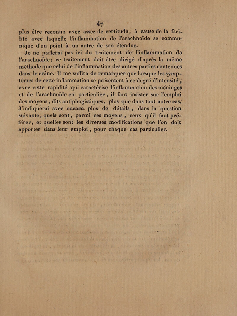 plus être reconnu avec assez de certitude, à cause de la faci¬ lité avec laquelle l’inflammation de l’arachnoïde se commu¬ nique d’un point à un autre de son étendue. Je ne parlerai pas ici du traitement de l’inflammation da l’arachnoïde; ce traitement doit être dirigé d’après la même méthode que celui de l’inflammation des autres parties contenues dans le crâne. Il me suffira de remarquer que lorsque les symp¬ tômes de cette inflammation se présentent à ce degré d’intensité, avec cette rapidité qui caractérise l'inflammation des méninges et de l’arachnoïde en particulier , il faut insister sur l’emploi des moyens , dits antiphogistiques, plus que dans tout autre cas; J’indiquerai avec e-neo-r» plus de détails , dans la question suivante, quels sont, parmi ces moyens , ceux qu’il'faut pré¬ férer* et quelles sont les diverses modifications que Ton doit apporter dans leur emploi, pour chaque cas particulier.