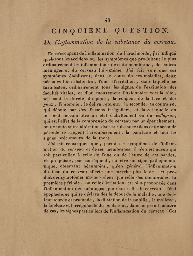 CINQUIEME QUESTION. De T inflammation de la substance du cerveau. En m’occupant de l’inflammation de l'arachnoïde, j’ai indiqué quels sont les accidens ou les sjmptômes que produisent le plus ordinairement les inflammations de cette membrane, des autres méninges et du cerveau lui - même. J'ai fait voir que ces sjmptômes établissent, dans le cours de ces maladies, deux périodes bien distinctes , l’une d'irritation , dans laquelle se manifestent ordinairement tous les signes, de l’excitation des facultés vitales, et d’un mouvemens fluxionnaire vers la tête ? tels sont la dureté du pouls , la rougeur de la face et des jeux , l’insomnie , le délire , etc. etc. : la seconde, au contraire, qui débute par des frissons irréguliers, et dans laquelle on ne peut méconnaître un état d’abattement ou de collapsus, qui est l’effet de la compression du cerveau par un épanchement, ou de toute antre altération dans sa substance : dans cette seconde période se rangent l’assoupissement , la paraîjsie et tous les signes précurseurs de la mort. J’ai fait remarquer que , parmi ces symptômes de l'inflam¬ mation du cerveau et de ses membranes, il n’en est aucun qui soit particulier à celle de l’une ou de l’autre de ces parties, et qui puisse, par conséquent, en être un signe pathognomo¬ nique; observant néanmoins , qu'en général, l’inflammation du tissu du cerveau affecte une marche plus lente , et pro¬ duit des sjmptômes moins violons que celle des membranes. La première période , ou celle d’irritation , est plus prononcée dans l'inflammation des méninges que dans celle du cerveau ; l'état apoplectique qui se déclare dès le début de la maladie , une dou¬ leur sourde et profonde , la dilatation de la pupille, la mollesse , la faiblesse et l’irrégularité du pouls sont, dans un grand nombre de cas , les signes particuliers de l'inflammation du cerveau. Ces