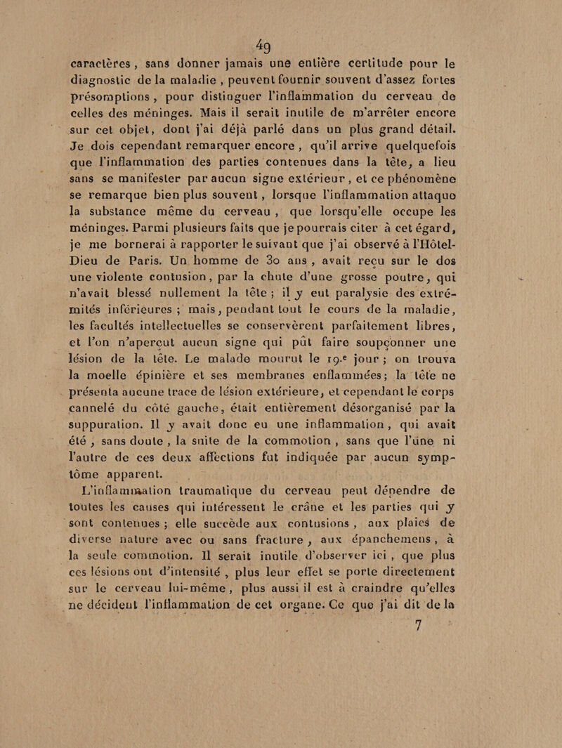 caractères , sans donner jamais une entière certitude pour le diagnostic de la maladie , peuvent fournir souvent d’assez fortes présomptions , pour distinguer l’inflammation du cerveau de celles des méninges. Mais il serait inutile de m’arrêter encore sur cet objet, dont j’ai déjà parlé dans un plus grand détail. Je dois cependant remarquer encore , qu'il arrive quelquefois que l’inflammation des parties contenues dans la tête, a lieu sans se manifester par aucun signe extérieur, et ce phénomène se remarque bien plus souvent , lorsque l’inflammation attaquo la substance même du cerveau , que lorsqu’elle occupe les méninges. Parmi plusieurs faits que je pourrais citer à cet égard, je me bornerai à rapporter le suivant que j’ai observé à l’Hôtel- Dieu de Paris. Un homme de 3o ans , avait reçu sur le dos une violente contusion, par la chute d’une grosse poutre, qui n’avait blessé nullement la tête ; il y eut paraljsie des extré¬ mités inférieures; mais, pendant tout le cours delà maladie, les facultés intellectuelles se conservèrent parfaitement libres, et l'on n'aperçut aucun signe qui put faire soupçonner une lésion de la tête. Le malade mourut le iç.e jour ; on trouva la moelle épinière et ses membranes enflammées; la tête ne présenta aucune trace de lésion extérieure, et cependant le corps cannelé du côté gauche, était entièrement désorganisé parla suppuration. Il y avait donc eu une inflammation , qui avait été , sans doute , la suite de la commotion , sans que l’ùne ni l’autre de ces deux affections fut indiquée par aucun sjmp- tome apparent. L?ioflamutation traumatique du cerveau peut dépendre de toutes les causes qui intéressent le crâne et les parties qui y sont contenues ; elle succède aux contusions , aux plaies de diverse nature avec, ou sans fracture , aux épanchemens , à la seule commotion. Il serait inutile d’observer ici , que plus ces lésions ont d'intensité , plus leur effet se porte directement sur le cerveau lui-même, plus aussi il est à craindre qu'elles ne décident l'inflammation de cet organe. Ce que j’ai dit de la ' 7