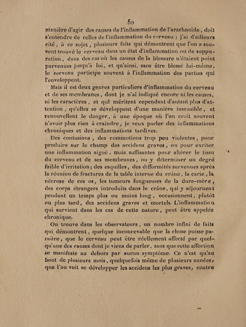 manière d’agir des causes de l'inflammation de l'arachnoïde , doit s'entendre de celles de l’inflammation du cerveau ; j’ai d’ailleurs cité , à ce sujet, plusieurs faits qui démontrent que l’on a sou¬ vent trouvé le cerveau dans un état d’inflammation ou de suppu¬ ration , dans des cas où les causes de la blessure n'étaient point parvenues jusqu a lui, et qu’ainsi, sans être blessé lui-même, le eerveau participe souvent à l'inflammation des parties qui l’enveloppent. Mais il est deux genres particuliers d'inflammation du cerveau et de ses membranes , dont je n’ai indiqué encore ni les causes, ni les caractères , et qui méritent cependant d’autant pins d’at¬ tention , qu’elles se développent d'une manière insensible, et renouvellent le danger, à une époque où l'on croit souvent n’avoir plus rien à craindre, je veux parler des inflammations chroniques et des inflammations tardives. Des contusions , des commotions trop peu violentes , pour produire sur le champ des accidens graves , ou pour exciter une inflammation aiguë , mais suffisantes pour altérer le tissu du cerveau et de ses membranes, ou y déterminer un degré faible d'irritation; des esquilles, des difformités survenues après la réunion de fractures de la table interne du crâne , la carie ,1a nécrose de ces os, les tumeurs fongueuses de la dure-mère, des corps étrangers introduits dans le crâne, qui y séjournent pendant un temps plus ou moins long , occasionnent, plutôt ou plus tard, des accidens graves et mortels. L’inflammation qui survient dans les cas de cette nature , peut être appelée chronique. On trouve dans les observateurs , un nombre infini de faits qui démontrent , quelque inconcevable que la chose puisse pa¬ raître , que le cerveau peut être réellement affecté par quel¬ qu’une des causes dont je viens de parler, sans que cette affection se manifeste au dehors par aucun sjmptôme. Ce n’est qu'au bout de plusieurs mois , quelquefois même de plusieurs années f que l’on voit se développer les accidens les plus graves, contre