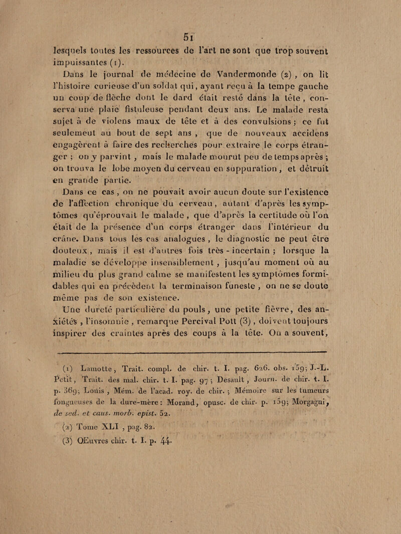 Si lesquels toutes les ressources de l’art ne sont que trop souvent impuissantes (i). Dans le journal de médecine de Vandermonde (2) , on lit l’histoire curieuse d’un soldat qui, ayant reçu à la tempe gauche un coup de flèche dont le dard était resté dans la tête , con¬ serva une plaie fistuleuse pendant deux ans. Le malade resta sujet à de violens maux de tête et à des convulsions; ce fut seulemeut au bout de sept ans , que de nouveaux accidens engagèrent à faire des recherches pour extraire le corps étran¬ ger ; on y parvint , mais le malade mourut peu de temps après ; on trouva le lobe moyen du cerveau en suppuration , et détruit en grande partie. Dans ce cas , on ne pouvait avoir aucun doute sur l'existence de l’affection chronique du cerveau, autant d’après les symp¬ tômes qu’éprouvait le malade , que d’après la certitude où l’on était de la présence d'un corps étranger dans l’intérieur du crâne. Dans tous les cas analogues , le diagnostic ne peut être douteux, mais il est d’autres fois très-incertain ; lorsque la maladie se développe insensiblement , jusqu’au moment où au milieu du plus grand calme se manifestent les symptômes formi¬ dables qui en précèdent la terminaison funeste , on ne se doute même pas de son existence. Une dureté particulière du pouls} une petite fièvre, des an¬ xiétés , l’insomnie , remarque Percival Pott (3), doivent toujours inspirer des craintes après des coups à la tête. Ou a souvent, (1) Lamotte , Trait, compl. de cliir. t. I. pag. 626. obs. 169j J.-L. Petit, Trait, des mal. chir. t. I. pag. 97 ; Desauit , Journ. de cliir. t. I. p. 36p-, Louis , Mém. de l’acad. roy. de cliir. -, Mémoire sur les tumeurs fongueuses de la dure-mère: Morand, opusc. de chir. p. 139*, Morgagniy de sed. et caus. morb. epist. 52. (2) Tome XLI , pag. 82.