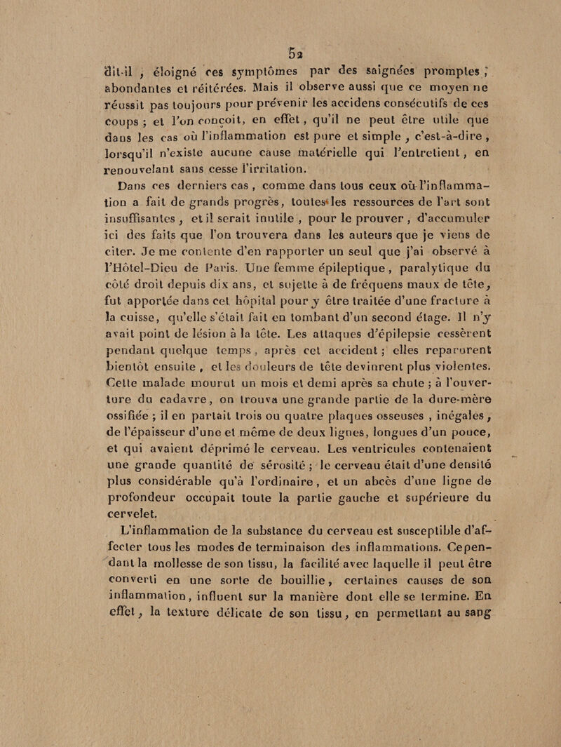dit-il , éloigné res symptômes par des saignées promptes » abondantes et réitérées. Mais il observe aussi que ce mojen ne réussit pas toujours pour prévenir les aceidens consécutifs de ces coups ; et Ton conçoit, en effet , qu’il ne peut être utile que dans les cas où l’inflammation est pure et simple , c’est-à-dire , lorsqu’il n’existe aucune cause matérielle qui l'entretient, en renouvelant sans cesse l’irritation. Dans ces derniers cas , comme dans tous ceux où l’inflamma¬ tion a fait de grands progrès, toutes*les ressources de l’art sont insuffisantes , et il serait inutile , pour le prouver , d’accurouîçr ici des faits que l’on trouvera dans les auteurs que je viens de citer. Je me contente d’en rapporter un seul que j’ai observé à l'Hotel-Dieu de Paris. Une femme épileptique, paralytique du côté droit depuis dix ans, et sujette à de fréquens maux de tête, fut apportée dans cet hôpital pour y être traitée d’une fracture à la cuisse, qu’elle s’était fait en tombant d’un second étage. Il n’y avait point de lésion à la tête. Les attaques d'épilepsie cessèrent pendant quelque temps , après cet accident ; elles reparurent bientôt ensuite , et les douleurs de tête devinrent plus violentes. Cette malade mourut un mois et demi après sa chute ; à l’ouver¬ ture du cadavre, on trouva une grande partie de la dure-mère ossifiée ; il en partait trois ou quatre plaques osseuses , inégales, de l’épaisseur d’une et même de deux lignes, longues d'un pouce, et qui avaient déprimé le cerveau. Les ventricules contenaient une grande quantité de sérosité; le cerveau était d’une densité plus considérable qu’à l’ordinaire , et un abcès d’une ligne de profondeur occupait toute la partie gauche et supérieure du cervelet. L’inflammation de la substance du cerveau est susceptible d’af¬ fecter tous les modes de terminaison des inflammations. Cepen¬ dant la mollesse de son tissu, la facilité avec laquelle il peut être converti en une sorte de bouillie, certaines causes de son inflammation, influent sur la manière dont elle se termine. En effet, la texture délicate de son tissu, en permettant au sang