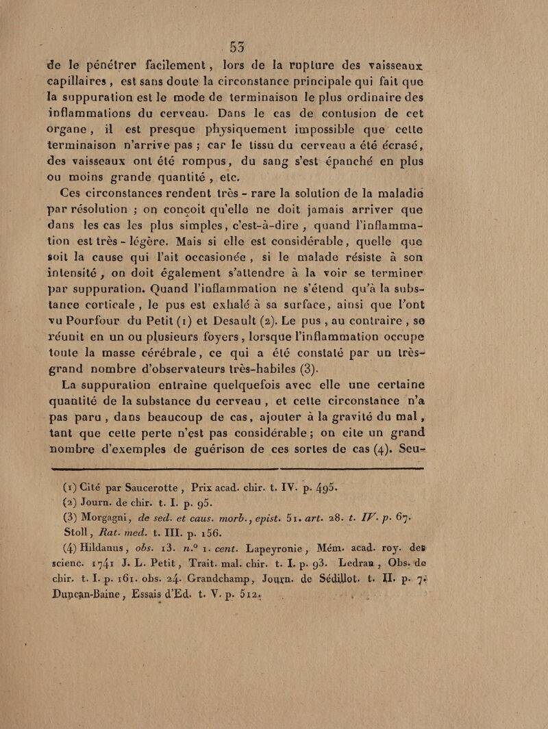 . 53 de îe pénétrer facilement, lors de la rupture des vaisseaux capillaires , est sans doute la circonstance principale qui fait que la suppuration est le mode de terminaison le plus ordinaire des inflammations du cerveau. Dans le cas de contusion de cet organe, il est presque physiquement impossible que cette terminaison n’arrive pas ; car le tissu du cerveau a été écrasé, des vaisseaux ont été rompus, du sang s’est épanché en plus ou moins grande quantité , etc. Ces circonstances rendent très - rare la solution de la maladie par résolution ; on conçoit qu’elle ne doit jamais arriver que dans les cas les plus simples, c’est-à-dire , quand l’inflamma¬ tion est très - légère. Mais si elle est considérable, quelle que soit la cause qui l’ait occasionée , si le malade résiste à son intensité, on doit également s’attendre à la voir se terminer par suppuration. Quand l’inflammation ne s’étend qu’à la subs¬ tance corticale, le pus est exhalé à sa surface, ainsi que l’ont vu Pourtour du Petit (i) et Desault (2). Le pus , au contraire , se réunit en un ou plusieurs foyers, lorsque l’inflammation occupe toute la masse cérébrale, ce qui a été constaté par un très- grand nombre d’observateurs très-habiles (3). La suppuration entraîne quelquefois avec elle une certaine quantité de la substance du cerveau , et cette circonstance n’a pas paru , dans beaucoup de cas, ajouter à la gravité du mal, tant que cette perte n’est pas considérable; on cite un grand nombre d’exemples de guérison de ces sortes de cas (4). Seu- (1) Cité par Saucerotte , Prix acad. chir. t. IV. p. (2) Journ. de chir. t. I. p. ç5. (3) Morgagni, de sed. et caus. morb.j epist. 5i. art. 28. t. IV- p> 67* Stoll, Rat. med. t. III. p. i56. (4) Hildanus, obs. i3. n.° 1. cent. Lapeyronie 7 Mém. acad. roy. des scienc. 1741 J» L. Petit, Trait, mal. chir. t. I. p. ç3. Ledran 7 Obs. de chir. t. I. p. 161. obs. 24. Grandchamp, JotU’n. de SédUlot* t. IL p. 7*