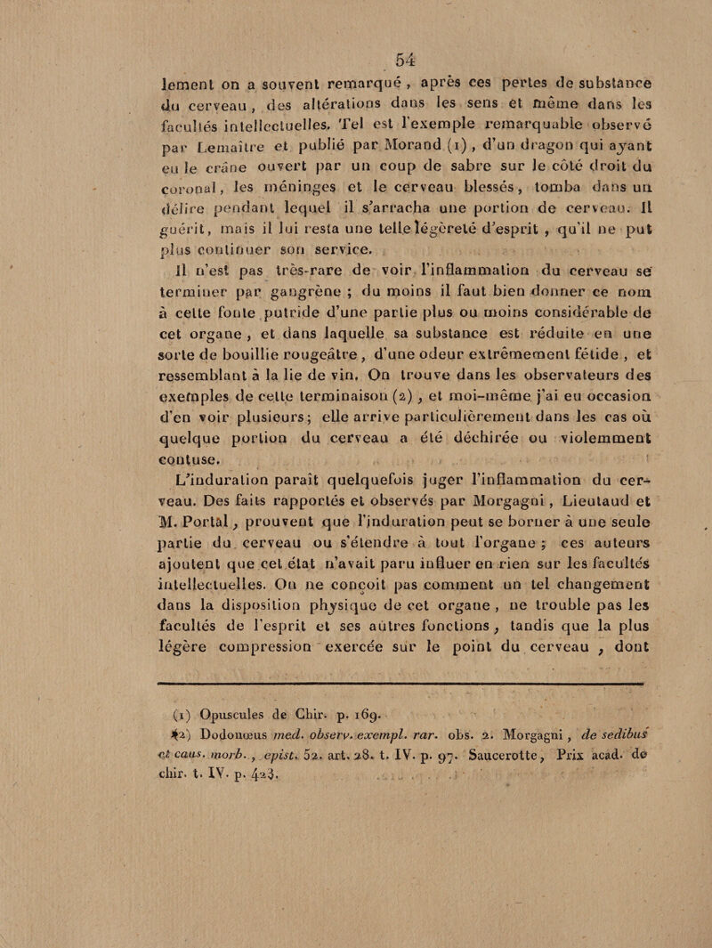lernent on a souvent remarqué , après ces pertes de substance ci.u cerveau , des altérations dans îes sens et même dans les facultés intellectuelles. Tel est l’exemple remarquable observé par Lemaître et publié par Morand (i), d’un dragon qui ayant eu le crâne ouvert par un coup de sabre sur le côté droit du çoronal, les méninges et le cerveau blessés, tomba dans un délire pendant lequel il s’arracha une portion de cerveau, il guérit, mais il lui resta une telle légèreté d’esprit , qu’il ne put plus continuer son service. Il n’est pas très-rare de voir l’inflammation du cerveau se terminer par gangrène ; du moins il faut bien donner ce nom à cette fonte putride d’une partie plus ou moins considérable de cet organe , et dans laquelle sa substance est réduite en une sorte de bouillie rougeâtre , d’une odeur extrêmement fétide , et ressemblant à la lie de vin. On trouve dans les observateurs des exemples de celle terminaison (2) , et moi-même j’ai eu occasion d’en voir plusieurs; elle arrive particulièrement dans les cas où quelque portion du cerveau a été déchirée ou violemment contuse. L’induration paraît quelquefois juger l’inflammation du cer¬ veau. Des faits rapportés et observés par Morgagni, Lieutaud et M. Portai , prouvent que l’induration peut se borner à une seule partie du cerveau ou s’étendre à tout l’organe; ces auteurs ajoutent que cet état n’avait paru influer en rien sur les facultés intellectuelles. On ne conçoit pas comment un tel changement dans la disposition physique de cet organe , ne trouble pas les facultés de l’esprit et ses autres fonctions , tandis que la plus légère compression exercée sur le point du cerveau ; dont (1) Opuscules de Chir. p. 169. *0) Dodonœus med. observ. exetnpl. rar. obs. 2. Morgagni , de sedibus et caus. moi b. y epist. art. 28. t. IV. p. 97. Saucerotte, Prix acad* * de chir. t. IV. p. 4^8.