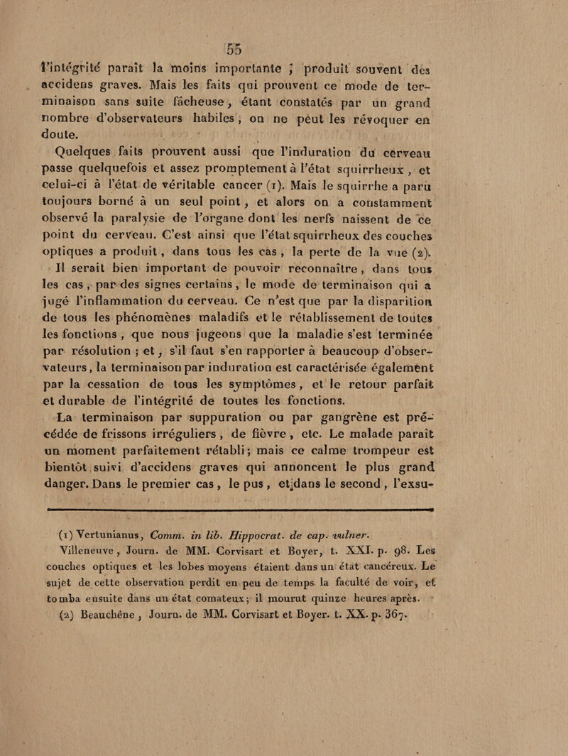 l’intégrité paraît la moins importante ] produit souvent des accidens graves. Mais les faits qui prouvent ce mode de ter¬ minaison sans suite fâcheuse, étant constatés par un grand nombre d’observateurs habiles , on ne peut les révoquer en doute. t \ Quelques faits prouvent aussi que l'induration du cerveau passe quelquefois et assez promptement à Tétât squirrheux, et celui-ci à l’état de véritable cancer (i). Mais le squirrhe a paru toujours borné â un seul point, et alors on a constamment observé la paralysie de l’organe dont les nerfs naissent de ce point du cerveau. C’est ainsi que l’état squirrheux des couches optiques a produit , dans tous les cas , la perte de la vue (2). Il serait bien important de pouvoir reconnaître , dans tous les cas, par des signes certains, le mode de terminaison qui a jugé l’inflammation du cerveau. Ce n’est que par la disparition de tous les phénomènes maladifs et le rétablissement de toutes les fonctions , que nous jugeons que la maladie s’est terminée par résolution ; et, s’il faut s’en rapporter à beaucoup d’obser¬ vateurs, la terminaison par induration est caractérisée également par la cessation de tous les sjmptômes, et le retour parfait et durable de l’intégrité de toutes les fonctions. La terminaison par suppuration ou par gangrène est pré¬ cédée de frissons irréguliers , de fièvre, etc. Le malade paraît un moment parfaitement rétabli; mais ce calme trompeur est bientôt suivi d’accidens graves qui annoncent le plus grand danger. Dans le premier cas , le pus , et^dans le second , Texsu- (1) Vertunianus, Comm. in lib. Hippocrat. de cap. vulner. Villeneuve , Journ. de MM. Corvisart et Boyer, t. XXI. p. 98. Les couches optiques et les lobes moyens étaient dans un état cancéreux. Le sujet de cette observation perdit en peu de temps la faculté de voir, et tomba ensuite dans un état comateux; il mourut quinze heures après. (2) Beauchêne , Journ. de MM. Corvisart et Boyex\ t. XX* p* 367.