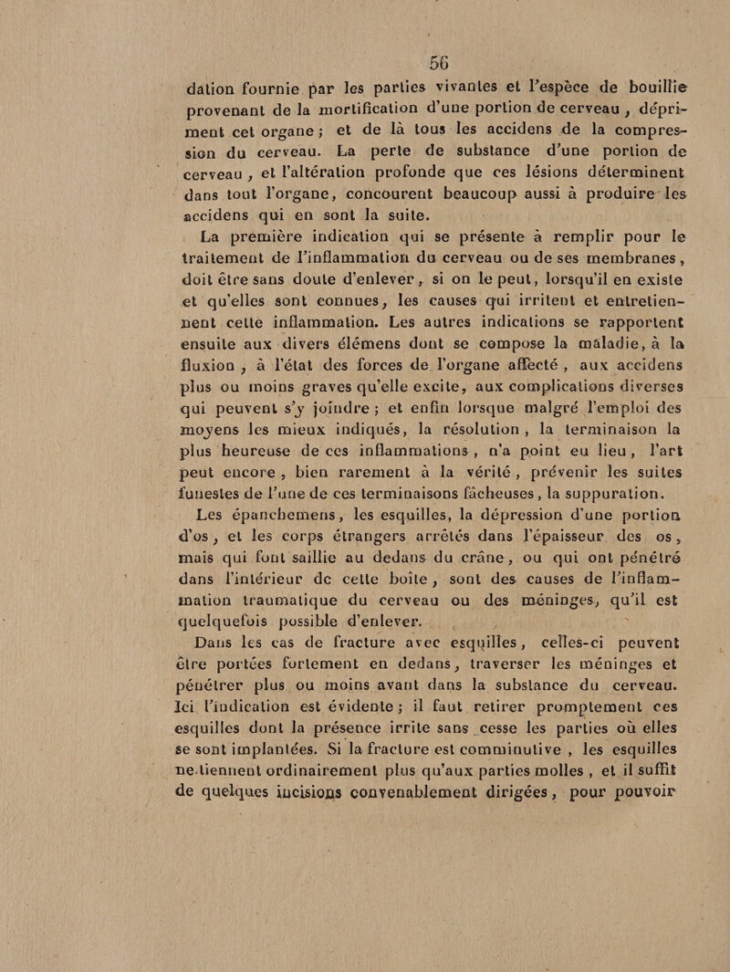 dation fournie par les parties vivantes et l’espèce de bouillie provenant de la mortification d’une portion de cerveau , dépri¬ ment cet organe ; et de là tous les accidens de la compres¬ sion du cerveau. La perte de substance d’une portion de cerveau , et l’altération profonde que ces lésions déterminent dans tout l’organe, concourent beaucoup aussi à produire les accidens qui en sont la suite. La première indication qui se présente à remplir pour le traitement de l’inflammation du cerveau ou de ses membranes, doit être sans doute d’enlever, si on le peut, lorsqu’il en existe et qu’elles sont connues, les causes qui irritent et entretien¬ nent celte inflammation. Les autres indications se rapportent ensuite aux divers élémens dont se compose la maladie, à ta fluxion , à l’état des forces de l’organe affecté , aux accidens plus ou moins graves qu’elle excite, aux complications diverses qui peuvent s’y joindre ; et enfin lorsque malgré l’emploi des mojens les mieux indiqués, la résolution , la terminaison la plus heureuse de ces inflammations , n’a point eu lieu, l’art peut encore , bien rarement à la vérité , prévenir les suites funestes de l’une de ces terminaisons fâcheuses, la suppuration. Les épanchemens, les esquilles, la dépression d’une portion d’os , et les corps étrangers arrêtés dans l’épaisseur des os , mais qui font saillie au dedans du crâne, ou qui ont pénétré dans l’intérieur de cette boîte , sont des causes de l’inflam¬ mation traumatique du cerveau ou des méninges, qu’il est quelquefois possible d’enlever. Dans les cas de fracture avec esquilles, celles-ci peuvent être portées fortement en dedans, traverser les méninges et pénétrer plus ou moins avant dans la substance du cerveau. Ici l’indication est évidente ; il faut retirer promptement ces esquilles dont la présence irrite sans cesse les parties où elles se sont implantées. Si la fracture est comminutive , les esquilles ne tiennent ordinairement plus qu’aux parties molles , et il suffît de quelques incisiofis convenablement dirigées, pour pouvoir