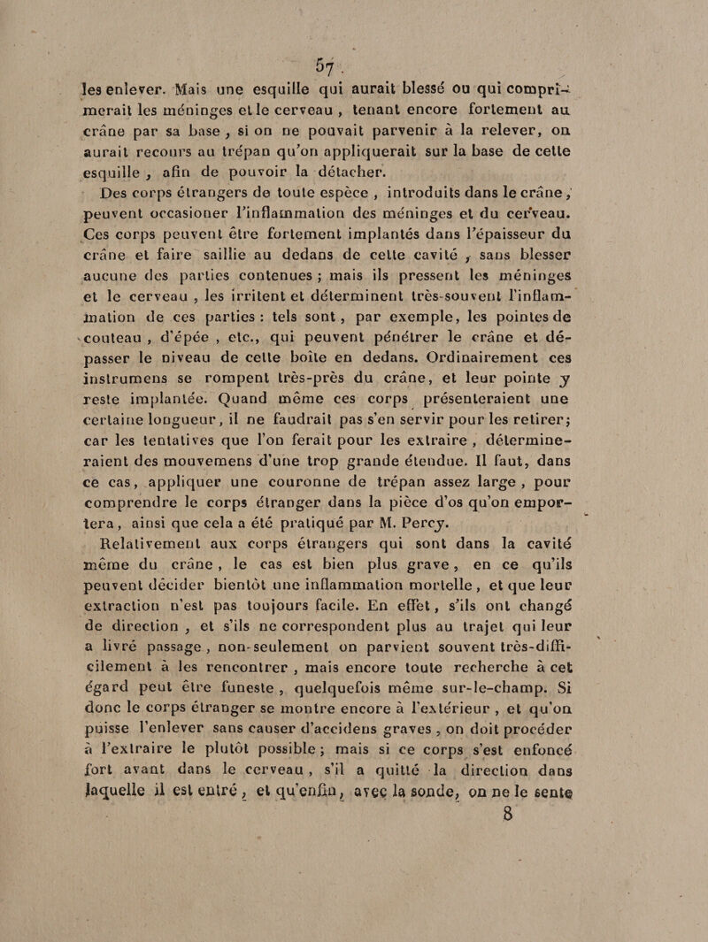 57; . > les enlever. Mais une esquille qui aurait blessé ou qui compri¬ merait les méninges et le cerveau , tenant encore fortement au crâne par sa base , si on ne pouvait parvenir à la relever, ou aurait recours au trépan qu’on appliquerait sur la base de cette esquille , afin de pouvoir la détacher. Des corps étrangers de toute espèce , introduits dans le crâne, peuvent occasioner l’inflammation des méninges et du cerveau. Ces corps peuvent être fortement implantés dans l’épaisseur du crâne et faire saillie au dedans de celte cavité sans blesser aucune des parties contenues ; mais ils pressent les méninges et le cerveau , les irritent et déterminent très-souvent l'inflam¬ mation de ces parties: tels sont, par exemple, les pointes de couteau , d’épée , etc., qui peuvent pénétrer le crâne et dé¬ passer le niveau de cette boîte en dedans. Ordinairement ces instrument se rompent très-près du crâne, et leur pointe y reste implantée. Quand même ces corps présenteraient une certaine longueur, il ne faudrait pas s’en servir pour les retirer; car les tentatives que l’on ferait pour les extraire , détermine¬ raient des mouvemens d’une trop grande étendue. Il faut, dans ce cas, appliquer une couronne de trépan assez large, pour comprendre le corps étranger dans la pièce d’os qu’on empor¬ tera , ainsi que cela a été pratiqué par M. Percy. Relativement aux corps étrangers qui sont dans la cavité même du crâne , le cas est bien plus grave, en ce qu’ils peuvent décider bientôt une inflammation mortelle , et que leur extraction n’est pas toujours facile. En effet, s’ils ont changé de direction , et s’ils ne correspondent plus au trajet qui leur a livré passage , non-seulement on parvient souvent très-diffi¬ cilement à les rencontrer , mais encore toute recherche à cet égard peut être funeste , quelquefois même sur-le-champ. Si donc le corps étranger se montre encore à l’extérieur , et qu’on puisse l’enlever sans causer d’accidens graves , on doit procéder à l’extraire le plutôt possible ; mais si ce corps s’est enfoncé fort avant dans le cerveau , s’il a quitté la directiou dans laquelle il est entré , etqu’enfiu, avec la sonde, on ne le sente