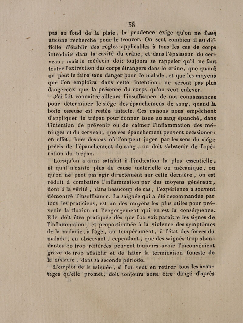 5S pas au fond de la plaie, la prudence exige qu’on ne Fass$ aucune recherche pour le trouver. On sent combien il est dif¬ ficile d’établir des règles applicables à tous les cas de corps introduits dans la cavité du crâne, et, dans l’épaisseur du cer¬ veau ,* mais le médecin doit toujours se rappeler qu’il ne faut tenter l’extraction des corps étrangers dans le crâne, que quand on peut le faire sans danger pour le malade, et que les mojens que l’on emploîra dans cette intention , ne seront pas plus dangereux que la présence du corps qu'on veut enlever. J’ai fait connaître ailleurs l’insufRsance de nos connaissances pour déterminer le siège des épanchemens de sang, quand la boîte osseuse est restée intacte. Ces raisons nous empêchent d’appliquer le trépan pour donner issue au sang épanché, dans l’intention de prévenir ou de calmer l’inflammation des mé¬ ninges et du cerveau, que ces épanchement peuvent occasioner: en effet, hors des cas où l’on peut juger par les sens du siège précis de l’épanchement du sang , on doit s’abstenir de l’opé¬ ration du trépan. Lorsqu'on a ainsi satisfait à l’indication la plus essentielle, et qu’il n’existe plus de cause matérielle ou mécanique, ou qu’on ne peut pas agir directement sur celte dernière , on est réduit à combattre l'inflammation par des mojens généraux, dont à la vérité , dans beaucoup de cas , l’expérience a souvent démontré l’insufRsance. La saignée qui a été recommande© par tous les praticiens, est un des mojens les plus utiles pour pré¬ venir la fluxion et l'engorgement qui en est la conséquence» Elle doit être pratiquée dès que l’on voit paraître les signes de l'inflammation , et proportionnée à la violence des sjmptômes de la maladie, à Page, au tempérament, à l’état des forces du malade , en observant , cependant , que des saignés trop abon¬ dantes ou trop réitérées peuvent toujours avoir l’inconvénient grave de trop affaiblir et de hâter la terminaison funeste de la maladie , dans sa seconde période. L’emploi de la saignée , si l’on veut en retirer tous les avan¬ tages qu’elle promet, doit toujours au*si être dirigé d’après