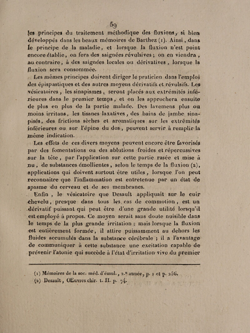 les principe* du Irailement méthodique des fluxions, si bien développés dans les beaux mémoires de Barthez (i). Ainsi , dans le principe de la maladie, et lorsque la fluxion n’est point encore établie., on fera des saignées révulsives; on en viendra , au contraire, à des saignées locales ou dérivatives , lorsque la fluxion sera consommée. Les mêmes principes doivent diriger le praticien dans l’empîoi des épispastiques et des autres mojens dérivatifs et révulsifs. Les •vésicatoires , les sinapismes , seront placés aux extrémités infé¬ rieures dans le premier temps , et on les approchera ensuite de plus en plus de la partie malade. Des lavemens plus ou moins irritans, les tisanes laxatives, des bains de jambe sina- pisés, des frictions sèches et aromatiques sur les extrémités inférieures ou sur l’épine du dos , peuvent servir à remplir la même indication. Les effets de ces divers mojens peuvent encore être favorisés par des fomentations ou des ablutions froides et répercussives sur la tête , par l’application sur cette partie rasée et mise à nu , de substances émollientes , selon le temps de la fluxion (2), applications qui doivent surtout être utiles, lorsque l’on peut reconnaître que l’inflammation est entretenue par un état de spasme du cerveau et de ses membranes. Enfin , le vésicatoire que Desault appliquait sur le cuir chevelu, presque dans tous les. cas de commotion, est un dérivatif puissant qui peut être d’une grande utilité lorsqu’il est employé à propos. Ce moyen serait sans doute nuisible dans le temps de la plus grande irritation; mais lorsque la fluxion est entièrement formée, il attire puissamment au dehors les fluides accumulés dans la substance cérébrale ; il a l’avantage de communiquer à cette substance une excitation capable de prévenir l’atonie qui succède à l’état d’irritation vive du premier (1) Mémoires de la soc. méd.d’émul., 2.e année, p. 1 et p* a5t>. (a) Desault, OEuvres chir. t. IL p. 74*