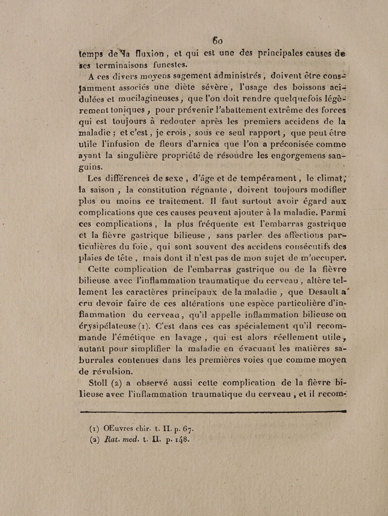 I 6o temps de^fa fluxion , et qui est une des principales causes de ses terminaisons funestes. A ces divers moyens sagement administrés , doivent être cons¬ tamment associés une diète sévère , l’usage des boissons acir duîées et mucilagineuses, que L’on doit rendre quelquefois légè¬ rement toniques , pour prévenir rabattement extrême des forces qui est toujours â redouter après les premiers accidens de la maladie ; et c’est, je crois , sous ce seul rapport, que peut être utile l’infusion de fleurs d’arnica que l’on a préconisée comme ayant la singulière propriété de résoudre les engorgemens san¬ guins. Les différences de sexe , d’âge et de tempérament, le climat; la saison , la constitution régnante , doivent toujours modifier plus ou moins ce traitement. Il faut surtout avoir égard aux complications que ces causes peuvent ajouter à la maladie. Parmi ces complications , la plus fréquente est l’embarras gastrique et la fièvre gastrique bilieuse , sans parler des affections par¬ ticulières du foie , qui sont souvent des accidens consécutifs des plaies de tête , mais dont il n’est pas de mon sujet de m’occuper. Cette complication de l’embarras gastrique ou de la fièvre bilieuse avec l’inflammation traumatique du cerveau , altère tel¬ lement les caractères principaux de la maladie , que Desault a* cru devoir faire de ces altérations une espèce particulière d’in¬ flammation du cerveau, qu’il appelle inflammation bilieuse ou érysipélateuse (i). C’est dans ces cas spécialement qu’il recom¬ mande l’émétique en lavage , qui est alors réellement utile, autant pour simplifier la maladie en évacuant les matières sa- burrales contenues dans les premières voies que comme moyen de révulsion. Stoll (2) a observé aussi celte complication de la fièvre bi¬ lieuse avec l’inflammation traumatique du cerveau , et il recom- (1) OEuvres chir. t. II. p. 67.