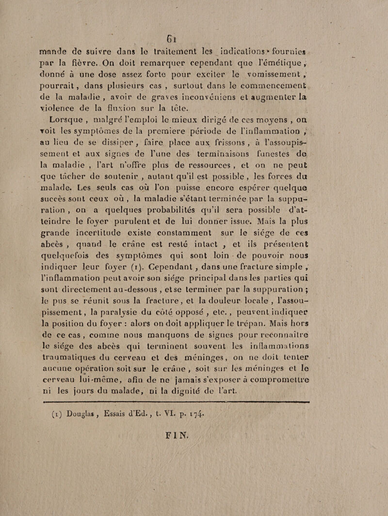 6î nvande de suivre dans le traitement les indications * fournies par la fièvre. On doit remarquer cependant que l’émétique, donné à une dose assez forte pour exciter le vomissement , pourrait, dans plusieurs cas , surtout dans le commencement de la maladie , avoir de graves inconvéniens et augmenter la violence de la fluxion sur la tête. Lorsque , malgré l’emploi le mieux dirigé de ces moyens , on. voit les symptômes de la première période de l’inflammation ; au lieu de se dissiper, faire place aux frissons, à l’assoupis¬ sement et aux signes de l’une des terminaisons funestes de la maladie , Fart n’offre plus de ressources , et on ne peut que tacher de soutenir , autant qu’il est possible, les forces du malade. Les seuls cas où l’on puisse encore espérer quelque succès sont ceux où , la maladie s’étant terminée par la suppu¬ ration , on a quelques probabilités qu’il sera possible d’at¬ teindre le foyer purulent et de lui donner issue. Mais la plus grande incertitude existe constamment sur le siège de ces abcès , quand le crâne est resté intact > et ils présentent quelquefois des symptômes qui sont loin - de pouvoir nous indiquer leur foyer (i). Cependant , dans une fracture simple , l’inflammation peut avoir son siège principal dans les parties qui sont directement au-dessous , etse terminer par la suppuration ; le pus se réunit sous la fracture, et la douleur locale , l’assou¬ pissement, la paralysie du côté opposé , etc., peuvent indiquer la position du foyer : alors on doit appliquer le trépan. Mais hors de ce cas , comme nous manquons de signes pour reconnaître le siège des abcès qui terminent souvent les inflammations traumatiques du cerveau et des méninges, on rie doit tenter aucune opération soit sur le crâne, soit sur les méninges et le cerveau lui-même, afin de ne jamais s’exposer à compromettre ni les jours du malade, ni la dignité de l’art. (i) Douglas, Essais cFEd., t. VI. p. 174» FIN.