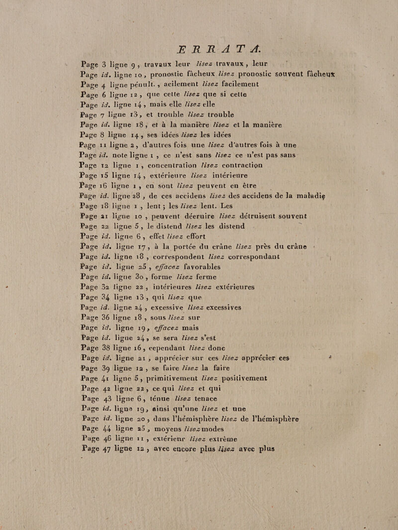 JE R R A T A. Page 3 ligne 9 , travaux leur lisez travaux , leur Page ici, ligne 10, pronostic fâcheux lisez pronostic souveut fâcheux Page 4 ligne pçnult. , acilement lisez facilement Page 6 ligne 12 , que cette lisez que si cette Page id, ligne i4 > mais elle lisez elle Page 7 ligne i3* et trouble lisez trouble Page id, ligne 18 , et à la manière lisez et la manière Page 8 ligne 14 , ses idées lisez les idées Page 11 ligne 2, d’autres fois une lisez d’autres fois à une Page id, note ligne i , ce n’est sans lisez ce n’est pas sans Page 12 ligne 1 , concentration lisez contraction Page i5 ligne 14 5 extérieure lisez intérieure Page 16 ligne 1 , en sont lisez peuvent en être Page id. ligne 28 , de ces accidens lisez des accidens de la maladie Page 18 ligne 1 , lent ; les lisez lent. Les Page ai li^ne 10 , peuvent déeruire lisez détruisent souvent Page 22 ligne 5 , le distend lisez les distend Page id. ligne 6 , effet lisez effort Page id, ligne 17 , à la portée du crâne lisez près du crâne Page id. ligne 18 , correspondent lisez correspondant Page id. ligne 20 , effacez favorables Page id. ligue 3o 7 forme lisez ferme Page 3s ligne 22 , intérieures lisez extérieures Page 34 ligne i3 , qui lisez que Page id. ligne 24 > excessive lisez excessives Page 36 ligne 18 , sous lisez sur Page id. ligne 19 , effacez mais Page id. ligne 24* se sera lisez s’est Page 38 ligne 16 , cependant lisez donc Page id. ligne 21 , apprécier sur ces lisez apprécier ces * Page 39 ligne 12 , se faire lisez la faire Page 41 ligne 5, primitivement lisez positivement Page 42 ligne 22 , ce qui lisez et qui Page 43 ligne 6 > ténue lisez tenace Page id. ligne 19, ainsi qu’une lisez et une Page id. ligne 20 5 dans l’hémisphère lisez de l’hémisphère Page 44 ligne 25, moyens lisez modes Page 46 ligne 11 , extérieur lisez extrême Page 47 ligne 22 9 avec encore plus lisez avec plus N