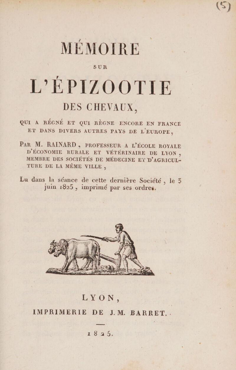 V MEMOIRE SUR L’ÉPIZOOTIE DES CHEVAUX, QUI A REGNE ET QUI REGNE ENCORE EN FRANCE ET DANS DIVERS AUTRES PAYS DE LEUROPE, Par, M. RAINARD , professeur a l’école royale D’ÉCONOMIE RURALE ET VÉTÉRINAIRE DE LYON , MEMBRE DES SOCIÉTÉS DE MÉDECINE ET D’AGRICUL¬ TURE DE LA MÊME VILLE , Lu dans la séance de cette dernière Société , le 3 juin 1825 5 imprimé par ses ordres. LYON, IMPRIMERIE DE J. M. BARRET, . 1825.