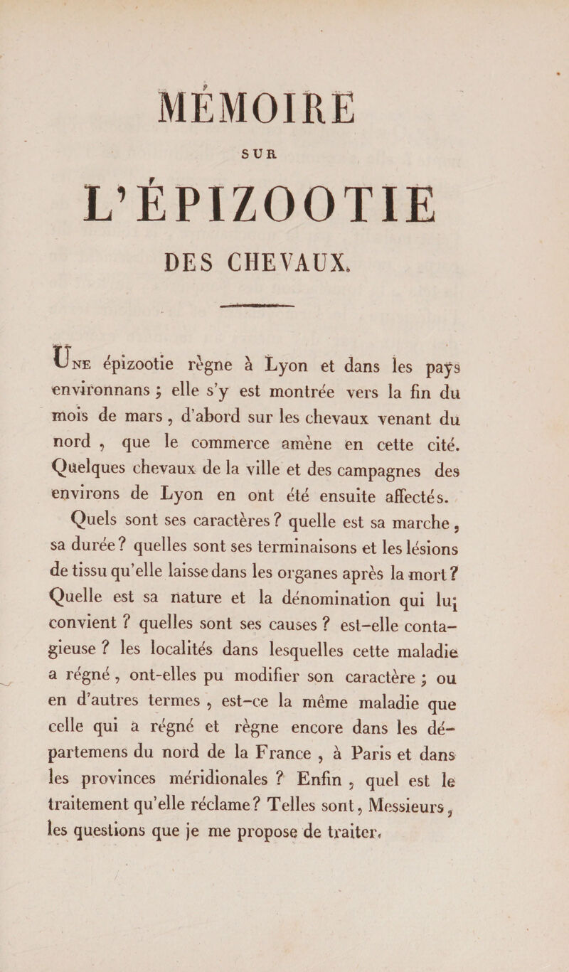 MÉMOIRE SUR L’ÉPIZOOTIE DES CHEVAUX. Une épizootie règne à Lyon et dans les paÿs environnans ; elle s’y est montrée vers la fin du mois de mars 9 d’abord sur les chevaux venant du nord , que le commerce amène en cette cité. Quelques chevaux de la ville et des campagnes des environs de Lyon en ont été ensuite affectés. Quels sont ses caractères ? quelle est sa marche, sa durée? quelles sont ses terminaisons et les lésions de tissu qu’elle laisse dans les organes après la mort? Quelle est sa nature et la dénomination qui luj convient ? quelles sont ses causes ? est-elle conta¬ gieuse ? les localités dans lesquelles cette maladie a régné, ont-elles pu modifier son caractère y ou en d’autres termes , est-ce la même maladie que celle qui a régné et règne encore dans les dé- partemens du nord de la France , à Paris et dans les provinces méridionales ? Enfin 5 quel est le traitement quelle réclame? Telles sont. Messieurs, les questions que je me propose de traiter, / '