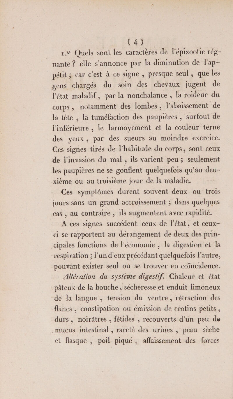 î .*&gt; Quels sont les caractères de l’épizootie rég¬ nante ? elle s’annonce par la diminution de l’ap¬ pétit ; car c’est à ce signe , presque seul, que les gens chargés du soin des chevaux jugent de l’état maladif, par la nonchalance , la roideur du corps , notamment des lombes , l’abaissement de la tête , la tuméfaction des paupières , surtout de l’inférieure , le larmoyement et la couleur terne des yeux , par des sueurs au moindre exercice* Ces signes tirés de l’habitude du corps, sont ceux de l’invasion du mal , ils varient peu ; seulement les paupières ne se gonflent quelquefois qu’au deu¬ xième ou au troisième jour de la maladie. Ces symptômes durent souvent deux ou trois jours sans un grand accroissement ; dans quelques cas , au contraire , ils augmentent avec rapidité. A ces signes succèdent ceux de l’état, et ceux- ci se rapportent au dérangement de deux des prin¬ cipales fonctions de l’économie , la digestion et la respiration ; l’un d’eux précédant quelquefois l’autre, pouvant exister seul ou se trouver en coïncidence.. Altération du système digestif. Chaleur et état pâteux de la bouche, sécheresse et enduit limoneux de la langue , tension du ventre, rétraction des flancs , constipation ou émission de crotins petits, durs , noirâtres , fétides , recouverts d’un peu d® mucus intestinal , rareté des urines , peau sèche et flasque 5 poil piqué , affaissement des forces