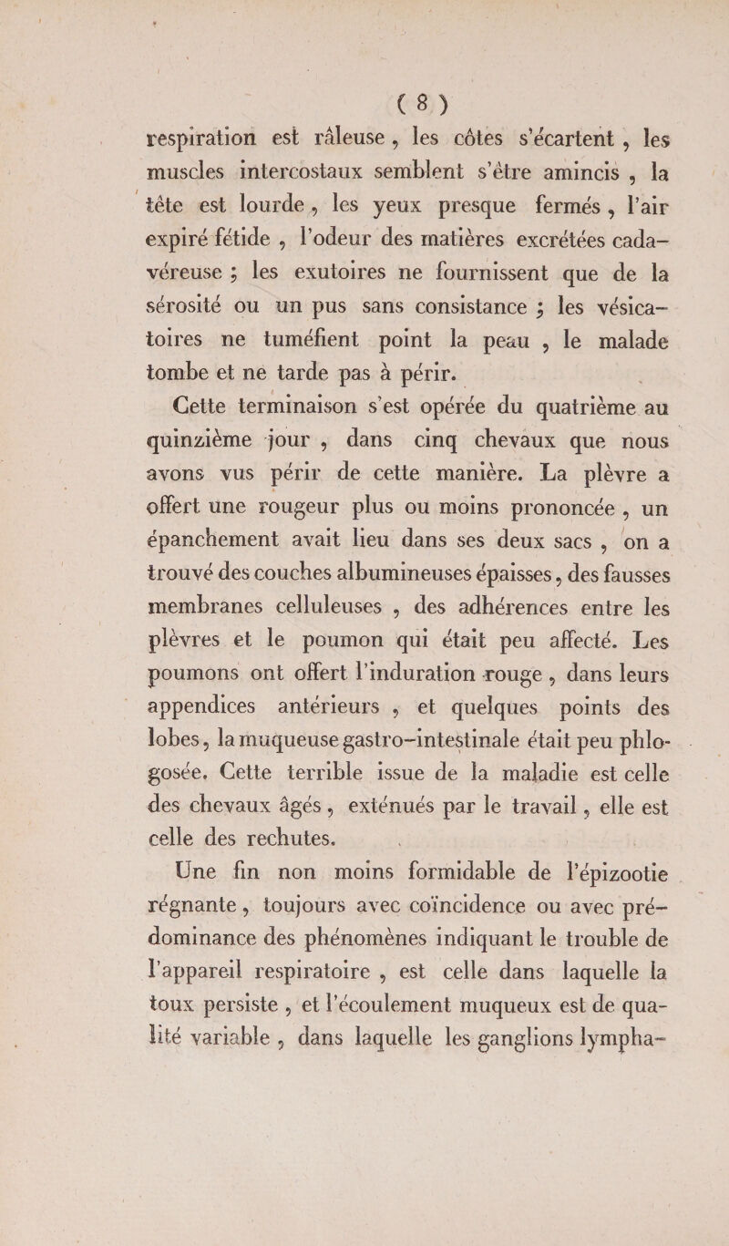 respiration est râleuse , les côtes s’écartent \ les muscles intercostaux semblent s’être amincis , la tête est lourde , les yeux presque fermés , l’air expiré fétide , l’odeur des matières excrétées cada¬ véreuse ; les exutoires ne fournissent que de la sérosité ou un pus sans consistance ; les vésica¬ toires ne tuméfient point la peau , le malade tombe et ne tarde pas à périr. Cette terminaison s’est opérée du quatrième au quinzième jour , dans cinq chevaux que nous avons vus périr de cette manière. La plèvre a offert une rougeur plus ou moins prononcée , un épanchement avait lieu dans ses deux sacs , on a trouvé des couches albumineuses épaisses, des fausses membranes celluleuses , des adhérences entre les plèvres et le poumon qui était peu affecté. Les poumons ont offert l’induration rouge 5 dans leurs appendices antérieurs , et quelques points des lobes 5 la muqueuse gastro-intestinale était peu phlo- gosée. Cette terrible issue de la maladie est celle des chevaux âgés , exténués par le travail, elle est celle des rechutes. Une fin non moins formidable de l’épizootie régnante, toujours avec coïncidence ou avec pré¬ dominance des phénomènes indiquant le trouble de l’appareil respiratoire , est celle dans laquelle la toux persiste 5 et l’écoulement muqueux est de qua¬ lité variable 5 dans laquelle les ganglions lympha-