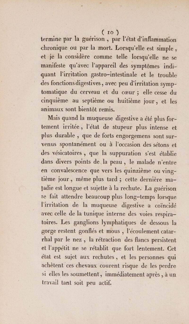 termine par la guérison , par l’état d’inflammation chronique ou par la mort. Lorsqu’elle est simple, et je la considère comme telle lorsqu’elle ne se manifeste qu’avec l’appareil des symptômes indi¬ quant l’irritation gastro-intestinale et le trouble des fonctions digestives, avec peu d’irritation symp¬ tomatique du cerveau et du cœur ; elle cesse du cinquième au septième ou huitième jour, et les animaux sont bientôt remis. Mais quand la muqueuse digestive a été plus for¬ tement irritée, l’état de stupeur plus intense et plus durable , que de forts engorgemens sont sur¬ venus spontanément ou à l’occasion des sétons et des vésicatoires , que la suppuration s’est établie dans divers points de la peau , le malade n'entre en convalescence que vers les quinzième ou ving¬ tième jour, même plus tard ; cette dernière ma¬ ladie est longue et sujette à la rechute. La guérison se fait attendre beaucoup plus long-temps lorsque l’irritation de la muqueuse digestive a coïncidé avec celle de la tunique interne des voies respira¬ toires. Les ganglions lymphatiques de dessous la gorge restent gonflés et mous , l’écoulement catar¬ rhal par le nez , la rétraction des flancs persistent et l’appétit ne se rétablit que fort lentement. Cet état est sujet aux rechutes , et les personnes qui achètent ces chevaux courent risque de les perdre si elles les soumettent , immédiatement après , à un travail tant soit peu actif.