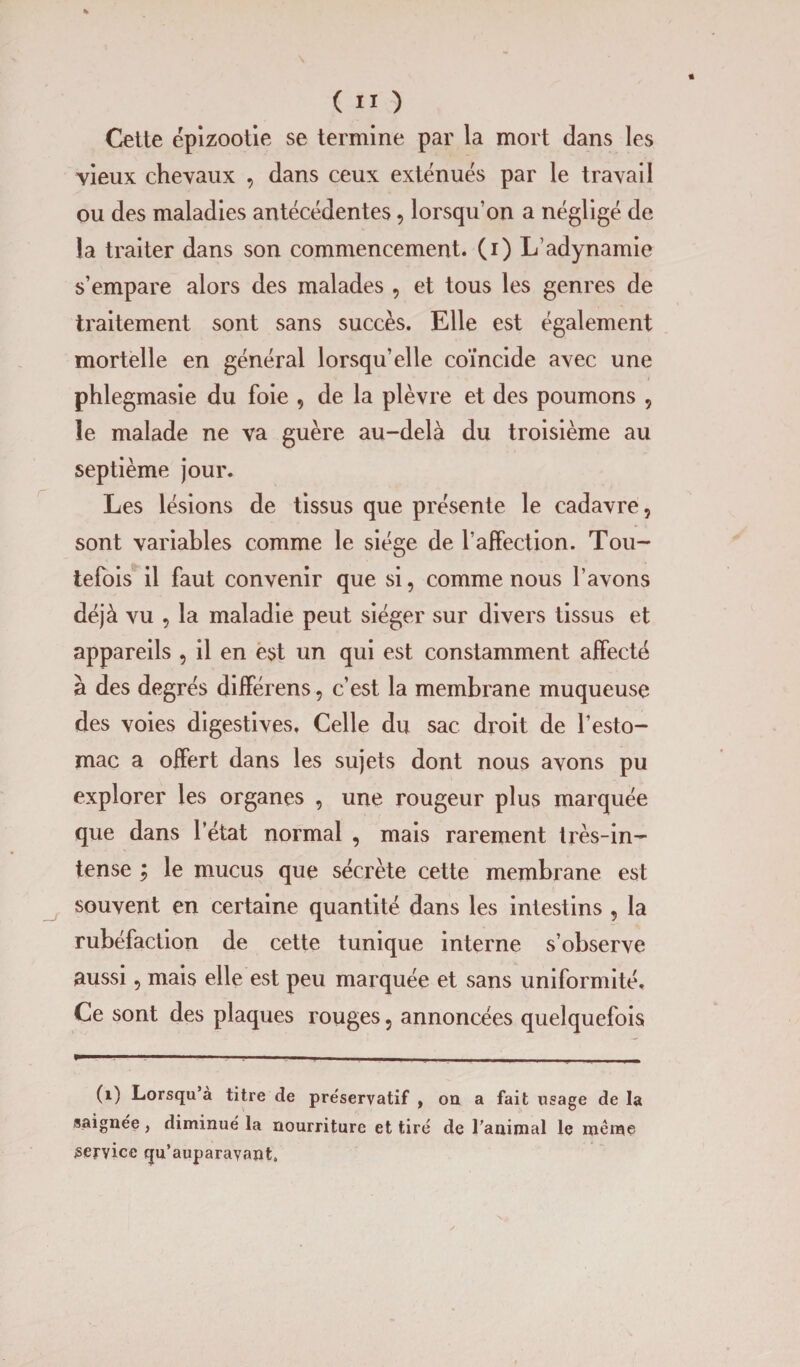 Cette épizootie se termine par la mort dans les vieux chevaux , dans ceux exténués par le travail ou des maladies antécédentes, lorsqu’on a négligé de la traiter dans son commencement, (i) L’adynamie s’empare alors des malades , et tous les genres de traitement sont sans succès. Elle est également mortelle en général lorsqu’elle coïncide avec une phlegmasie du foie , de la plèvre et des poumons , le malade ne va guère au-delà du troisième au septième jour. Les lésions de tissus que présente le cadavre, sont variables comme le siège de l’affection. Tou¬ tefois il faut convenir que si, comme nous l’avons déjà vu , la maladie peut siéger sur divers tissus et appareils , il en est un qui est constamment affecté à des degrés différens, c’est la membrane muqueuse des voies digestives. Celle du sac droit de l’esto¬ mac a offert dans les sujets dont nous avons pu explorer les organes , une rougeur plus marquée que dans l’état normal , mais rarement très-in¬ tense ; le mucus que sécrète cette membrane est souvent en certaine quantité dans les intestins , la rubéfaction de cette tunique interne s’observe aussi, mais elle est peu marquée et sans uniformité. Ce sont des plaques rouges, annoncées quelquefois (1) Lorsqu a titre de pre'servatif , on a fait usage de la saignée, diminué la nourriture et tiré de l’animal le meme service qu’auparayant.