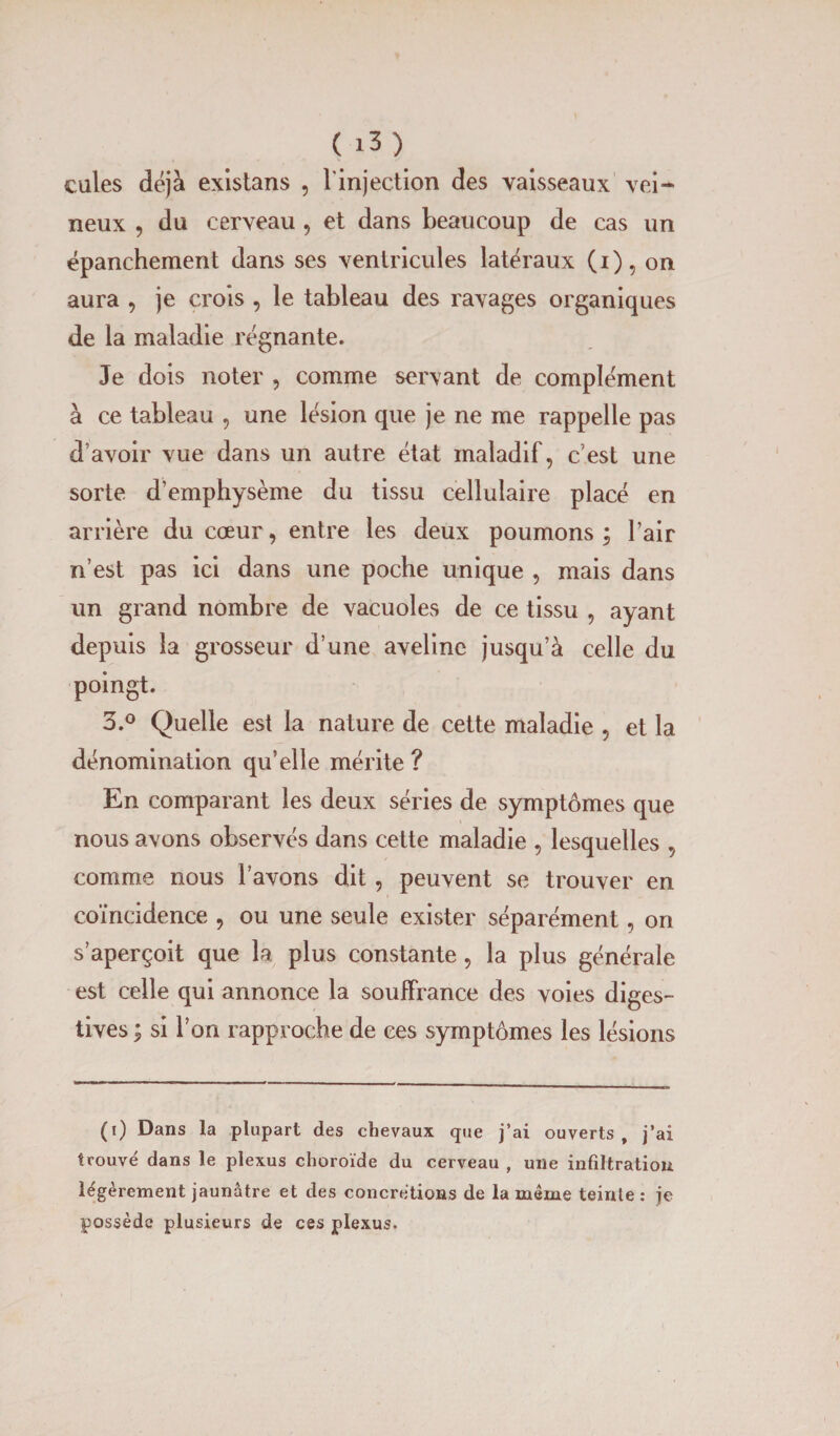 cules déjà existans , l'injection des vaisseaux vei¬ neux , du cerveau , et dans beaucoup de cas un épanchement dans ses ventricules latéraux (i), on aura , je crois , le tableau des ravages organiques de la maladie régnante. Je dois noter , comme servant de complément à ce tableau , une lésion que je ne me rappelle pas d’avoir vue dans un autre état maladif, c’est une sorte d’emphysème du tissu cellulaire placé en arrière du cœur, entre les deux poumons ; l’air n’est pas ici dans une poche unique , mais dans un grand nombre de vacuoles de ce tissu , ayant depuis la grosseur d’une aveline jusqu’à celle du poingt. 3.° Quelle est la nature de cette maladie , et la dénomination qu’elle mérite ? En comparant les deux séries de symptômes que nous avons observés dans cette maladie , lesquelles , comme nous l’avons dit, peuvent se trouver en coïncidence , ou une seule exister séparément, on s’aperçoit que la plus constante, la plus générale est celle qui annonce la souffrance des voies diges¬ tives ; si l’on rapproche de ces symptômes les lésions (i) Dans la plupart des chevaux que j’ai ouverts, j’ai trouvé dans le plexus choroïde du cerveau , une infiltration légèrement jaunâtre et des concrétions de la même teinte: je possède plusieurs de ces plexus.