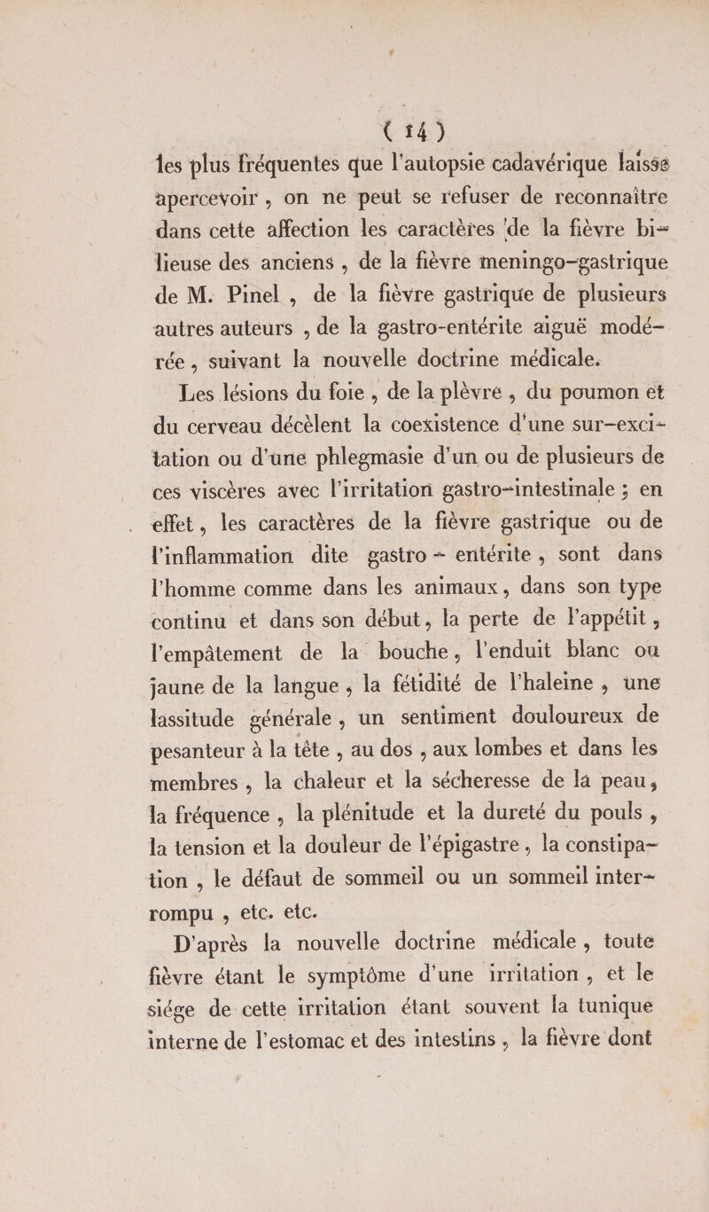 (î4) les plus fréquentes que l’autopsie cadavérique lais»® apercevoir , on ne peut se refuser de reconnaître dans cette affection les caractères 'de la fièvre bi- lieuse des anciens , de la fièvre meningo-gastrique de M. Pinel , de la fièvre gastrique de plusieurs autres auteurs , de la gastro-entérite aiguë modé¬ rée , suivant la nouvelle doctrine médicale. Les lésions du foie , de la plèvre 9 du poumon et du cerveau décèlent la coexistence d’une sur-exci¬ tation ou d’une phlegmasie d’un ou de plusieurs de ces viscères avec l’irritation gastro-intestinale ; en effet, les caractères de la fièvre gastrique ou de l’inflammation dite gastro - entérite , sont dans l’homme comme dans les animaux, dans son type continu et dans son début, la perte de l’appétit, l’empâtement de la bouche 5 l’enduit blanc ou jaune de la langue * la fétidité de l’haleine 5 une lassitude générale , un sentiment douloureux de pesanteur à la tête , au dos , aux lombes et dans les membres , la chaleur et la sécheresse de la peau, la fréquence , la plénitude et la dureté du pouls , la tension et la douleur de l’épigastre, la constipa¬ tion , le défaut de sommeil ou un sommeil inter¬ rompu , etc. etc. D’après la nouvelle doctrine médicale , toute fièvre étant le symptôme d’une irritation , et le siège de cette irritation étant souvent la tunique interne de l’estomac et des intestins ? la fièvre dont