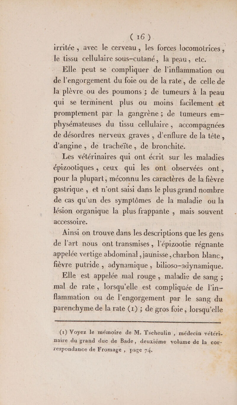 irritée , avec le cerveau, les forces locomotrices, le tissu cellulaire sous-cutané, la peau, etc. Elle peut se compliquer de l’inflammation ou de l’engorgement du foie ou de la rate , de celle de la plèvre ou des poumons ; de tumeurs à la peau qui se terminent plus ou moins facilement et promptement par la gangrène ; de tumeurs em¬ physémateuses du tissu cellulaire, accompagnées de désordres nerveux graves , d’enflure de la tête , d’angine , de tracheïte , de bronchite. Les vétérinaires qui ont écrit sur les maladies épizootiques, ceux qui les ont observées ont 9 pour la plupart, méconnu les caractères de la fièvre gastrique , et n’ont saisi dans le plus grand nombre de cas qu un des symptômes de la maladie ou la lésion organique la plus frappante , mais souvent accessoire. Ainsi on trouve dans les descriptions que les gens de l’art nous ont transmises , l’épizootie régnante appelée vertige abdominal, jaunisse, charbon blanc, fièvre putride , adynamique , bilioso-adynamique. Elle est appelée mal rouge , maladie de sang ; mal de rate , lorsqu’elle est compliquée de l’in¬ flammation ou de l’engorgement par le sang du parenchyme de la rate (i) ; de gros foie, lorsqu’elle (i) Voyez le mémoire de M. Tscheulin , médecin vétéri¬ naire du grand duc de Bade, deuxième yolume de la cor¬ respondance de Fromage , page 74*