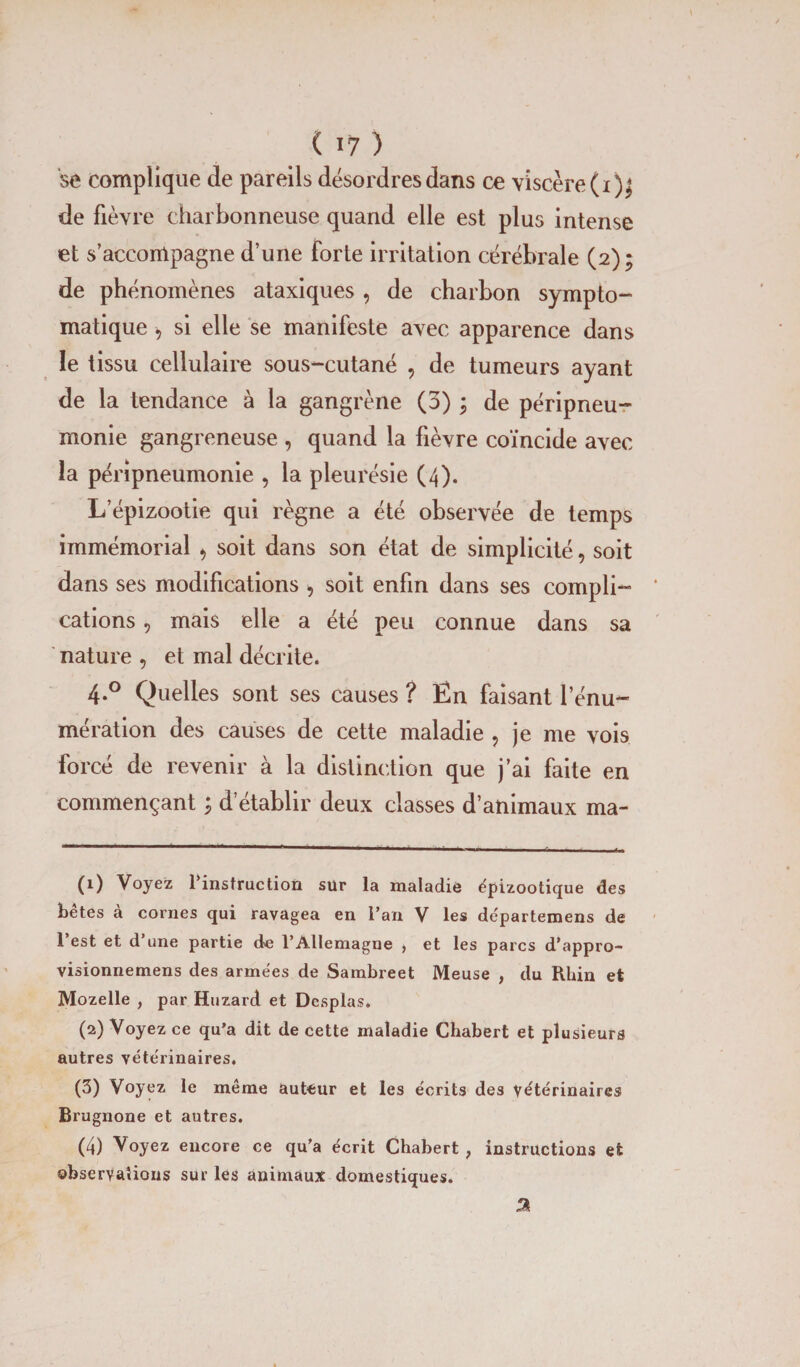 se complique de pareils désordres dans ce viscère (i)^ de fièvre charbonneuse quand elle est plus intense et s’accompagne d’une forte irritation cérébrale (2); de phénomènes ataxiques , de charbon sympto¬ matique -, si elle se manifeste avec apparence dans le tissu cellulaire sous-cutané , de tumeurs ayant de la tendance à la gangrène (o) ; de péripneu¬ monie gangreneuse , quand la fièvre coïncide avec la péripneumonie , la pleurésie (4). L’épizootie qui règne a été observée de temps immémorial , soit dans son état de simplicité, soit dans ses modifications , soit enfin dans ses compli¬ cations , mais elle a été peu connue dans sa nature , et mal décrite. 4.0 Quelles sont ses causes ? Ên faisant l’énu¬ mération des causes de cette maladie ? je me vois forcé de revenir à la distinction que j’ai faite en commençant ; d’établir deux classes d’animaux ma- (1) Voyez l’instruction sür la maladie épizootique des bêtes à cornes qui ravagea en l’an V les départemens de l’est et d’une partie de l’Allemagne , et les parcs d’appro- visionnemens des armées de Sambreet Meuse , du Rhin et Mozelle , par Huzard et Desplas. (2) Voyez ce qu'a dit de cette maladie Chabert et plusieurs autres vétérinaires. (3) Voyez le même auteur et les écrits des vétérinaires Brugnone et autres. (4) Voyez encore ce qu’a écrit Chabert ; instructions et observations sur les animaux domestiques. %