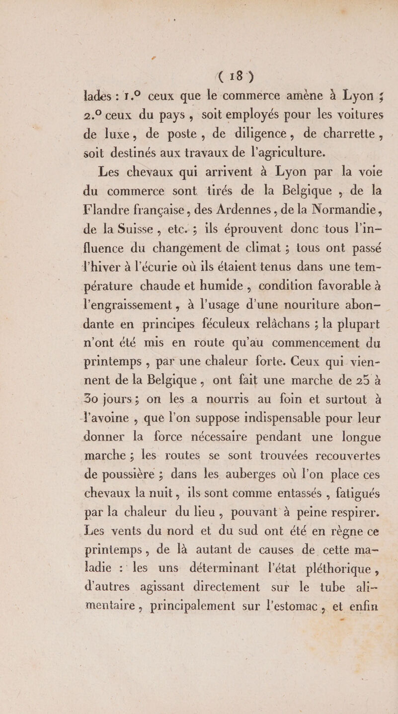 lades : r.° ceux que le commerce amène à Lyon * 2.0 ceux du pays , soit employés pour les voitures de luxe, de poste , de diligence, de charrette , soit destinés aux travaux de l’agriculture. Les chevaux qui arrivent à Lyon par la voie du commerce sont tirés de la Belgique 5 de la Flandre française 5 des Ardennes , de la Normandie, de la Suisse , etc. ; ils éprouvent donc tous l’in¬ fluence du changement de climat ; tous ont passé l’hiver à l’écurie où ils étaient tenus dans une tem¬ pérature chaude et humide 5 condition favorable à l’engraissement ? à l’usage d’une nouriture abon¬ dante en principes féculeux relâchans ; la plupart n’ont été mis en route qu’au commencement du printemps , par une chaleur forte. Ceux qui vien¬ nent de la Belgique , ont fait une marche de 23 à 3o jourson les a nourris au foin et surtout à l’avoine , que l’on suppose indispensable pour leur donner la force nécessaire pendant une longue marche ; les routes se sont trouvées recouvertes de poussière ; dans les auberges où l’on place ces chevaux la nuit, ils sont comme entassés , fatigués par la chaleur du lieu 5 pouvant à peine respirer. Les vents du nord et du sud ont été en règne ce printemps, de là autant de causes de cette ma¬ ladie : les uns déterminant l’état pléthorique 9 d’autres agissant directement sur le tube ali¬ mentaire ? principalement sur l’estomac 5 et enfin