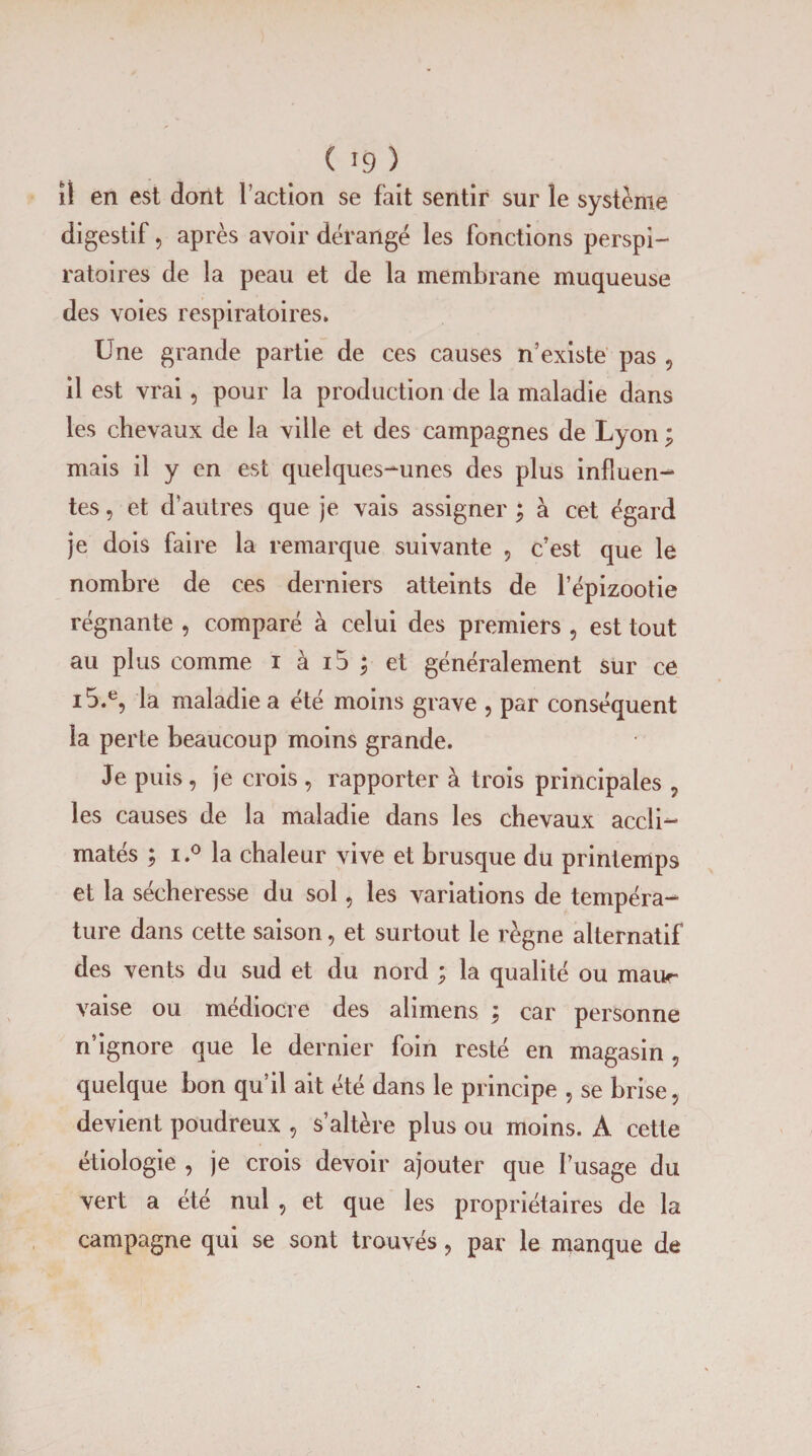 îl en est dont l’action se fait sentir sur le système digestif 5 après avoir dérangé les fonctions perspi- ratoires de la peau et de la membrane muqueuse des voies respiratoires* Une grande partie de ces causes n’existe pas , il est vrai, pour la production de la maladie dans les chevaux de la ville et des campagnes de Lyon ; mais il y en est quelques-unes des plus influen¬ tes , et d’autres que je vais assigner ; à cet égard je dois faire la remarque suivante , c’est que le nombre de ces derniers atteints de l’épizootie régnante , comparé à celui des premiers , est tout au plus comme i à i5 ; et généralement sur ce i5.e, la maladie a été moins grave , par conséquent la perte beaucoup moins grande. Je puis , je crois , rapporter à trois principales , les causes de la maladie dans les chevaux accli¬ matés ; i.° la chaleur vive et brusque du printemps et la sécheresse du sol, les variations de tempéra¬ ture dans cette saison, et surtout le règne alternatif des vents du sud et du nord ; la qualité ou maur vaise ou médiocre des alimens ; car personne n’ignore que le dernier foin resté en magasin , quelque bon qu’il ait été dans le principe 5 se brise, devient poudreux , s’altère plus ou moins. A cette étiologie , je crois devoir ajouter que l’usage du vert a été nul , et que les propriétaires de la campagne qui se sont trouvés, par le manque de