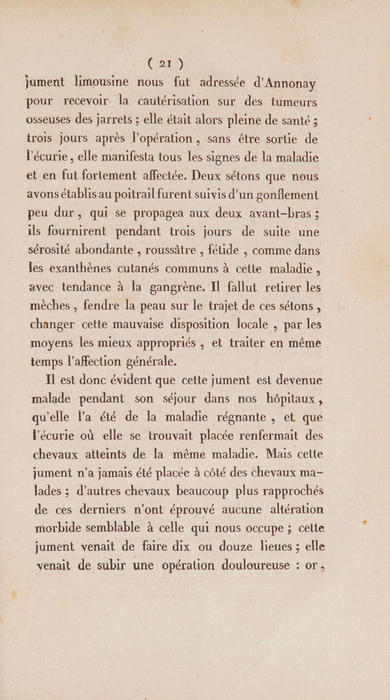 Jument limousine nous fut adressée d’Annonay pour recevoir la cautérisation sur des tumeurs osseuses des jarrets ; elle était alors pleine de santé ; trois jours après l’opération, sans être sortie de l’écurie, elle manifesta tous les signes de la maladie et en fut fortement affectée. Deux sétons que nous avons établis au poitrail furent suivis d’un gonflement peu dur , qui se propagea aux deux avant-bras ; ils fournirent pendant trois jours de suite une sérosité abondante , roussâtre 5 fétide , comme dans les exanthènes cutanés communs à cette maladie , avec tendance à la gangrène. Il fallut retirer les mèches , fendre la peau sur le trajet de ces sétons , changer cette mauvaise disposition locale , par les moyens les mieux appropriés , et traiter en même temps l’affection générale. Il est donc évident que cette jument est devenue malade pendant son séjour dans nos hôpitaux, qu’elle l’a été de la maladie régnante , et que l’écurie où elle se trouvait placée renfermait des chevaux atteints de la même maladie. Mais cette jument n’a jamais été placée à côté des chevaux ma¬ lades ; d’autres chevaux beaucoup plus rapprochés de ces derniers n’ont éprouvé aucune altération morbide semblable à celle qui nous occupe ; cette jument venait de faire dix ou douze lieues ; elle venait de subir une opération douloureuse : or9