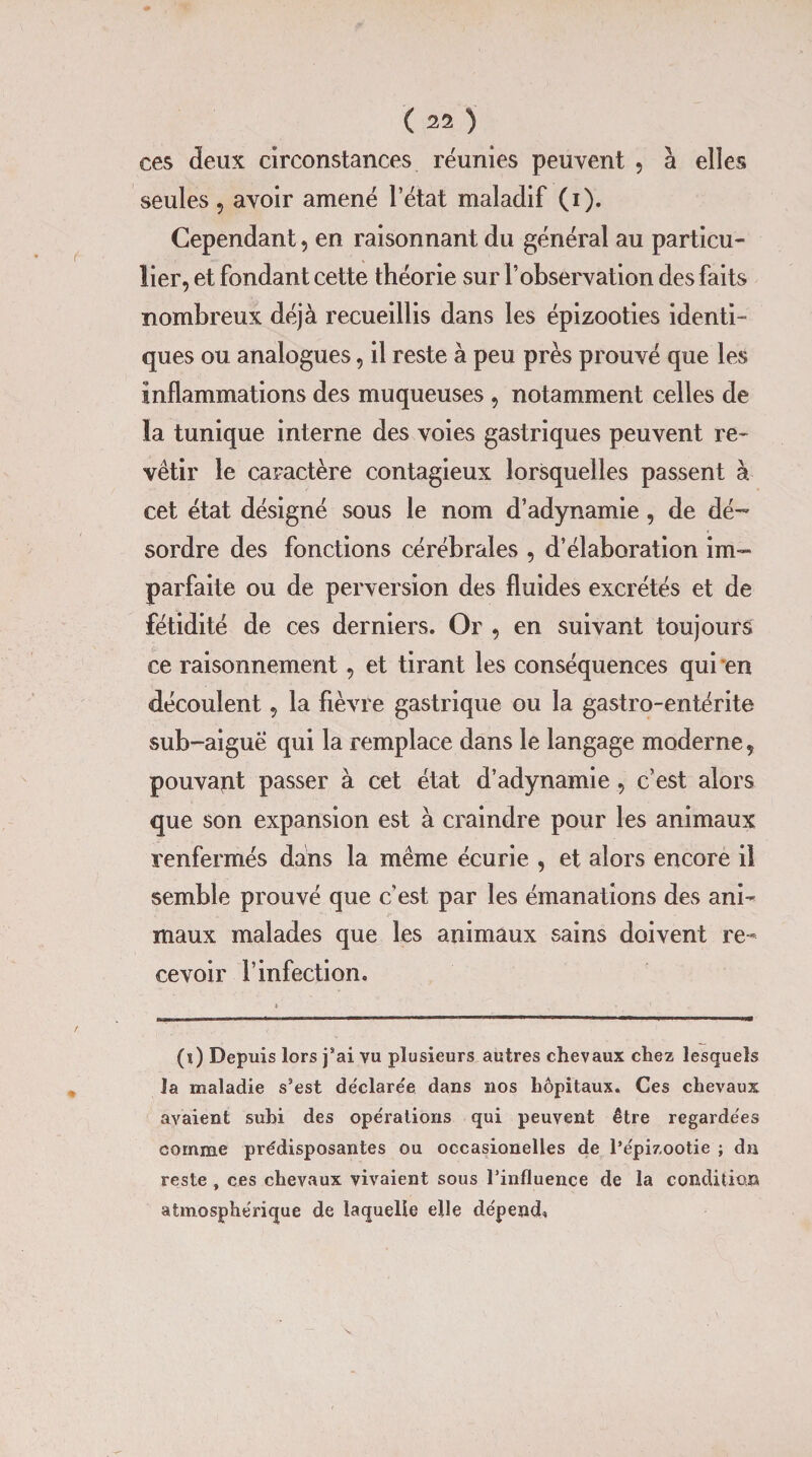ces deux circonstances réunies peuvent , à elles seules 9 avoir amené l’état maladif (i). Cependant, en raisonnant du général au particu¬ lier, et fondant cette théorie sur l’observation des faits nombreux déjà recueillis dans les épizooties identi¬ ques ou analogues, il reste à peu près prouvé que les inflammations des muqueuses , notamment celles de la tunique interne des voies gastriques peuvent re¬ vêtir le caractère contagieux lorsquelles passent à cet état désigné sous le nom d’adynamie , de dé¬ sordre des fonctions cérébrales , d’élaboration im¬ parfaite ou de perversion des fluides excrétés et de fétidité de ces derniers. Or , en suivant toujours ce raisonnement, et tirant les conséquences qui en découlent, la fièvre gastrique ou la gastro-entérite sub-aiguë qui la remplace dans le langage moderne, pouvait passer à cet état d’adynamie , c’est alors que son expansion est à craindre pour les animaux renfermés dans la même écurie , et alors encore il semble prouvé que c’est par les émanations des ani¬ maux malades que les animaux sains doivent re¬ cevoir l’infection. (i) Depuis lors j’ai vu plusieurs autres chevaux chez lesquels la maladie s’est de'clare'e dans nos hôpitaux. Ces chevaux avaient subi des opérations qui peuvent être regardées comme prédisposantes ou occasionelles de l’épizootie ; dn reste , ces chevaux vivaient sous l’influence de la condition atmosphérique de laquelle elle dépend*