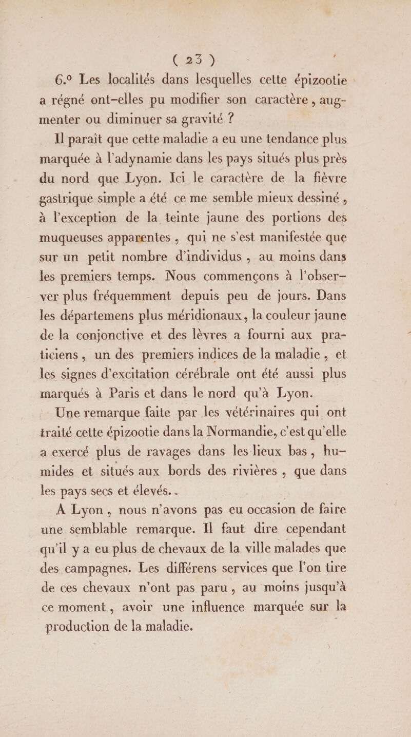 6.° Les localités dans lesquelles cette épizootie a régné ont-elles pu modifier son caractère, aug¬ menter ou diminuer sa gravité ? Il paraît que cette maladie a eu une tendance plus marquée à l’adynamie dans les pays situés plus près du nord que Lyon. Ici le caractère de la fièvre gastrique simple a été ce me semble mieux dessiné , à l’exception de la teinte jaune des portions des muqueuses apparentes , qui ne s’est manifestée que sur un petit nombre d’individus , au moins dans les premiers temps. Nous commençons à l’obser¬ ver plus fréquemment depuis peu de jours. Dans les départemens plus méridionaux, la couleur jaune de la conjonctive et des lèvres a fourni aux pra¬ ticiens , un des premiers indices de la maladie , et les signes d’excitation cérébrale ont été aussi plus marqués à Paris et dans le nord qu’à Lyon. Une remarque faite par les vétérinaires qui ont traité cette épizootie dans la Normandie, c’est qu’elle a exercé plus de ravages dans les lieux bas , hu- mides et situés aux bords des rivières , que dans les pays secs et élevés.„ A Lyon , nous n’avons pas eu occasion de faire une semblable remarque. Il faut dire cependant qu’il y a eu plus de chevaux de la ville malades que des campagnes. Les différens services que l’on tire de ces chevaux n’ont pas paru , au moins jusqu’à ce moment, avoir une influence marquée sur la production de la maladie.