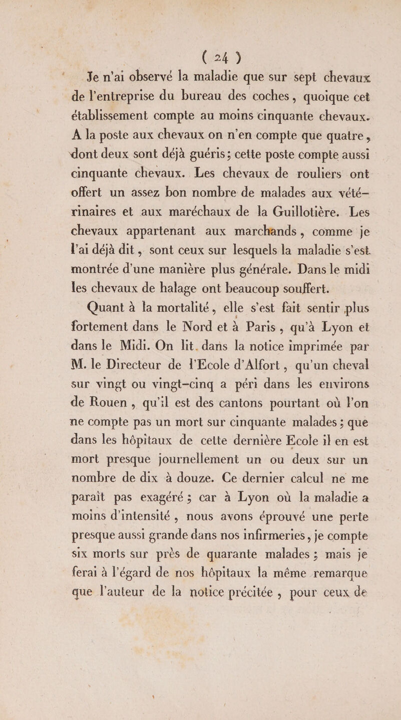 Je n’ai observe la maladie que sur sept chevaux de l’entreprise du bureau des coches, quoique cet établissement compte au moins cinquante chevaux. A la poste aux chevaux on n’en compte que quatre , Ront deux sont déjà guéris; cette poste compte aussi cinquante chevaux. Les chevaux de rouliers ont offert un assez bon nombre de malades aux vété¬ rinaires et aux maréchaux de la Guillotière. Les chevaux appartenant aux marchands , comme je l’ai déjà dit, sont ceux sur lesquels la maladie s’esi montrée d’une manière plus générale. Dans le midi les chevaux de halage ont beaucoup souffert. Quant à la mortalité, elle s’est fait sentir plus fortement dans le Nord et à Paris , qu’à Lyon et dans le Midi. On lit. dans la notice imprimée par M. le Directeur de l’Ecole d’Alfort, qu’un cheval sur vingt ou vingt-cinq a péri dans les environs de Rouen , qu’il est des cantons pourtant où l’on ne compte pas un mort sur cinquante malades ; que dans les hôpitaux de cette dernière Ecole il en est mort presque journellement un ou deux sur un nombre de dix à douze. Ce dernier calcul ne me paraît pas exagéré ; car à Lyon où la maladie a moins d’intensité , nous avons éprouvé une perte presque aussi grande dans nos infirmeries, je compte six morts sur près de quarante malades ; mais je ferai à l’égard de nos hôpitaux la même remarque que l’auteur de la notice précitée , pour ceux de