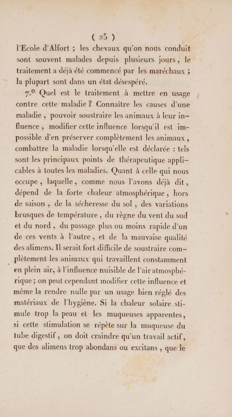 ( »5 ) i’Ecole d’Alfort ; les chevaux qu’on nous conduit sont souvent malades depuis plusieurs jours, le traitement a déjà été commencé par les maréchaux ; la plupart sont dans un état désespéré. 7.0 Quel est le traitement à mettre en usage contre cette maladie ? Connaître les causes d’une maladie , pouvoir soustraire les animaux à leur in¬ fluence , modifier cette influence lorsqu’il est im¬ possible d’en préserver complètement les animaux , combattre la maladie lorsqu'elle est déclarée : tels sont les principaux points de thérapeutique appli¬ cables à toutes les maladies. Quant à celle qui nous occupe , laquelle, comme nous l’avons déjà dit, dépend de la forte chaleur atmosphérique , hors de saison , de la sécheresse du sol , des variations brusques de température , du règne du vent du sud et du nord , du passage plus ou moins rapide d’un de ces vents à l’autre , et de la mauvaise qualité des alimens. Il serait fort difficile de soustraire com¬ plètement les animaux qui travaillent constamment en plein air, à l’influence nuisible de l’air atmosphé¬ rique ; on peut cependant modifier cette influence et même la rendre nulle par un usage bien réglé des matériaux de l’hygiène. Si la chaleur solaire sti¬ mule trop la peau et les muqueuses apparentes, si cette stimulation se répète sur la muqueuse du tube digestif, on doit craindre qu’un travail actif, que des alimens trop abondans ou excitans , que le