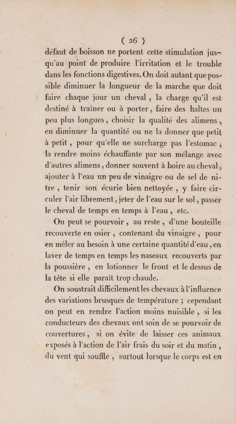 «léfaut de boisson ne portent cette stimulation jus*** qu’au point de produire l’irritation et le trouble dans les fonctions digestives. On doit autant que pos¬ sible diminuer la longueur de la marche que doit faire chaque jour un cheval , la charge qu’il est destiné à traîner ou à porter, faire des haltes un peu plus longues, choisir la qualité des alimens , en diminuer la quantité ou ne la donner que petit à petit, pour qu’elle ne surcharge pas l’estomac , la rendre moins échauffante par son mélange avec d’autres alimens, donner souvent à boire au cheval „ ajouter à l’eau un peu de vinaigre ou de sel de ni- tre , tenir son écurie bien nettoyée , y faire cir¬ culer l’air librement, jeter de l’eau sur le sol, passer le cheval de temps en temps à l’eau , etc. On peut se pourvoir , au reste , d’une bouteille recouverte en osier , contenant du vinaigre , pour en mêler au besoin à une certaine quantité d’eau, en laver de temps en temps les naseaux recouverts par la poussière , en lotionner le front et le dessus de la tête si elle paraît trop chaude. On soustrait difficilement les chevaux à l’influence des variations brusques de température ; cependant on peut en rendre l’action moins nuisible , si les conducteurs des chevaux ont soin de se pourvoir de couvertures, si on évite de laisser ces animaux exposés à l’action de l’air frais du soir et du matin , du vent qui souffle 5 surtout lorsque le corps est en