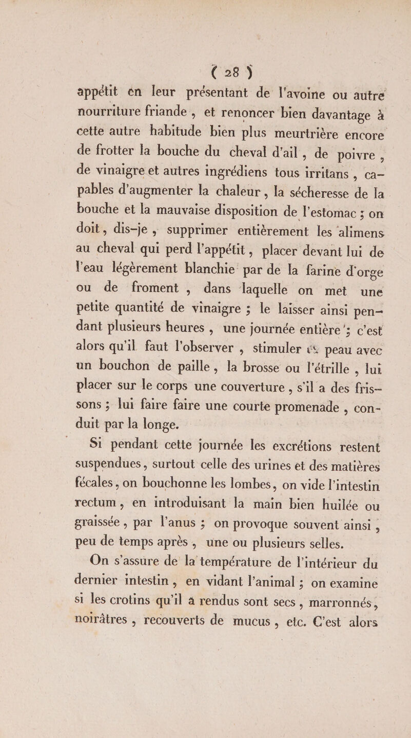 appétit en leur présentant de l'avoine ou autre nourriture friande -, et renoncer bien davantage à cette autie habitude bien plus meurtrière encore de frotter la bouche du cheval d ail , de poivre 5 de vinaigre et autres ingrédiens tous irritans , ca¬ pables d’augmenter la chaleur, la sécheresse de la bouche et la mauvaise disposition de l’estomac ; on doit, dis-je , supprimer entièrement les alimens au cheval qui perd l’appétit, placer devant lui de l’eau légèrement blanchie par de la farine dorge ou de fi ornent , dans laquelle on met une petite quantité de vinaigre ; le laisser ainsi pen¬ dant plusieurs heures , une journée entière c’est alors qu’il faut l’observer , stimuler i\ peau avec un bouchon de paille , la brosse ou l’étrille , lui placer sur le corps une couverture , s’il a des fris¬ sons ; lui faire faire une courte promenade , con¬ duit par la longe. Si pendant cette journée les excrétions restent suspendues, surtout celle des urines et des matières fécales, on bouchonne les lombes, on vide l’intestin rectum, en introduisant la main bien huilée ou graissée , par 1 anus j on provoque souvent ainsi 5 peu de temps après , une ou plusieurs selles. On s’assure de la température de l’intérieur du dernier intestin , en vidant l’animal ; on examine si les crotins qu il â rendus sont secs , marronnés, noirâtres , recouverts de mucus , etc. C’est alors