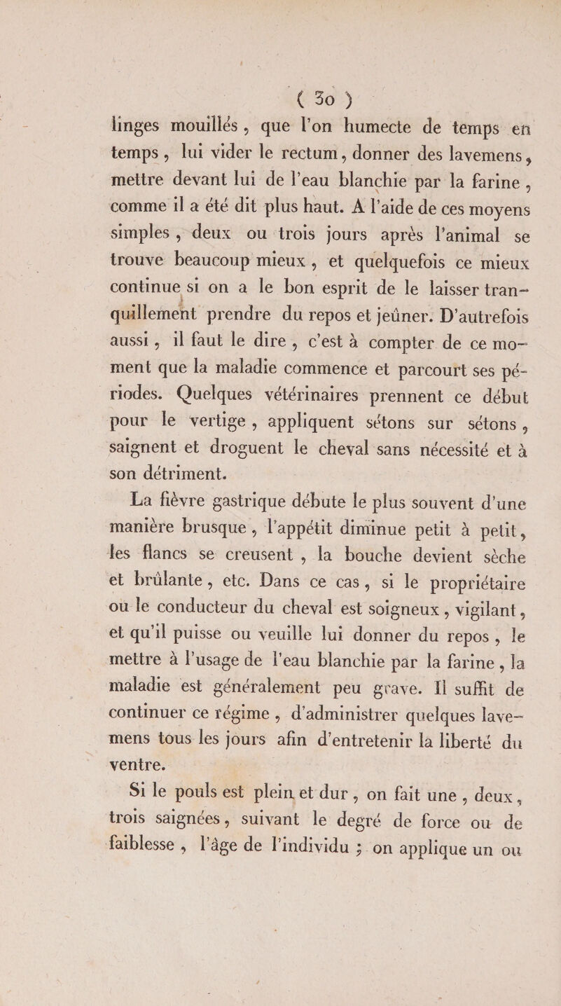 linges mouilles, que Ton humecte de temps en temps , lui vider le rectum, donner des lavemens 9 mettre devant lui de l’eau blanchie par la farine , comme il a été dit plus haut. A l’aide de ces moyens simples , deux ou trois jours après l’animal se trouve beaucoup mieux , et quelquefois ce mieux continue si on a le bon esprit de le laisser tran¬ quillement prendre du repos et jeûner. D’autrefois aussi, il faut le dire , c’est à compter de ce mo¬ ment que la maladie commence et parcourt ses pé¬ riodes. Quelques vétérinaires prennent ce début pour le vertige , appliquent sétons sur sétons 9 saignent et droguent le cheval sans nécessité et à son détriment. La fièvre gastrique débute le plus souvent d’une manière brusque , l’appétit diminue petit à petit, les flancs se creusent , la bouche devient sèche et brûlante , etc. Dans ce cas , si le propriétaire ou le conducteur du cheval est soigneux 9 vigilant, et qu il puisse ou veuille lui donner du repos 9 le mettre à l’usage de l’eau blanchie par la farine , la maladie est généralement peu grave. Il suffit de continuer ce régime , d’administrer quelques lave¬ mens tous les jours afin d’entretenir la liberté du ventre. Si le pouls est plein et dur , on fait une , deux, trois saignées, suivant le degré de force ou de faiblesse , 1 âge de l’individu ; on applique un ou