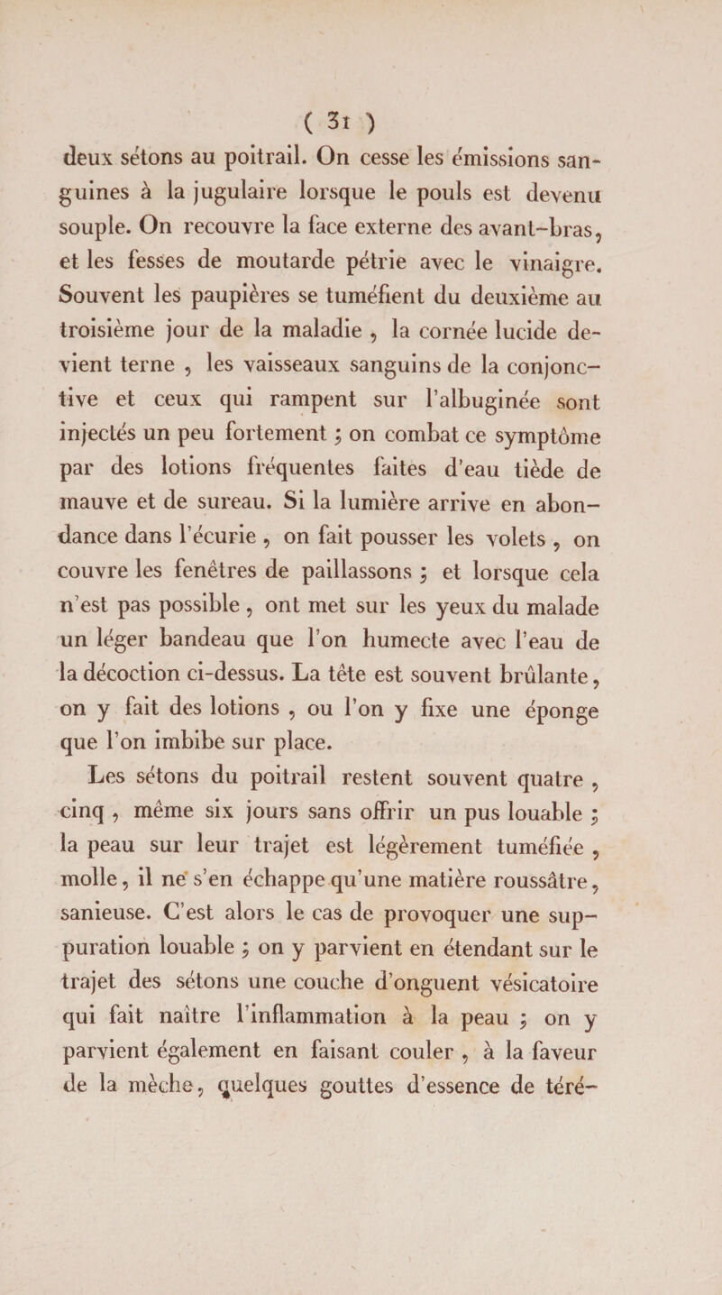 deux sétons au poitrail. On cesse les émissions san¬ guines à la jugulaire lorsque le pouls est devenu souple. On recouvre la face externe des avant-bras, et les fesses de moutarde pétrie avec le vinaigre. Souvent les paupières se tuméfient du deuxième au troisième jour de la maladie , la cornée lucide de¬ vient terne , les vaisseaux sanguins de la conjonc¬ tive et ceux qui rampent sur l’albuginée sont injectés un peu fortement ; on combat ce symptôme par des lotions fréquentes faites d’eau tiède de mauve et de sureau. Si la lumière arrive en abon¬ dance dans l’écurie , on fait pousser les volets , on couvre les fenêtres de paillassons ; et lorsque cela n’est pas possible , ont met sur les yeux du malade un léger bandeau que l’on humecte avec l’eau de la décoction ci-dessus. La tête est souvent brûlante, on y fait des lotions , ou l’on y fixe une éponge que l’on imbibe sur place. Les sétons du poitrail restent souvent quatre , cinq , même six jours sans offrir un pus louable ; la peau sur leur trajet est légèrement tuméfiée , molle, il ne s’en échappe qu’une matière roussâtre, sanieuse. C’est alors le cas de provoquer une sup¬ puration louable ; on y parvient en étendant sur le trajet des sétons une couche d’onguent vésicatoire qui fait naître l’inflammation à la peau ; on y parvient également en faisant couler , à la faveur de la mèche, quelques gouttes d’essence de téré-