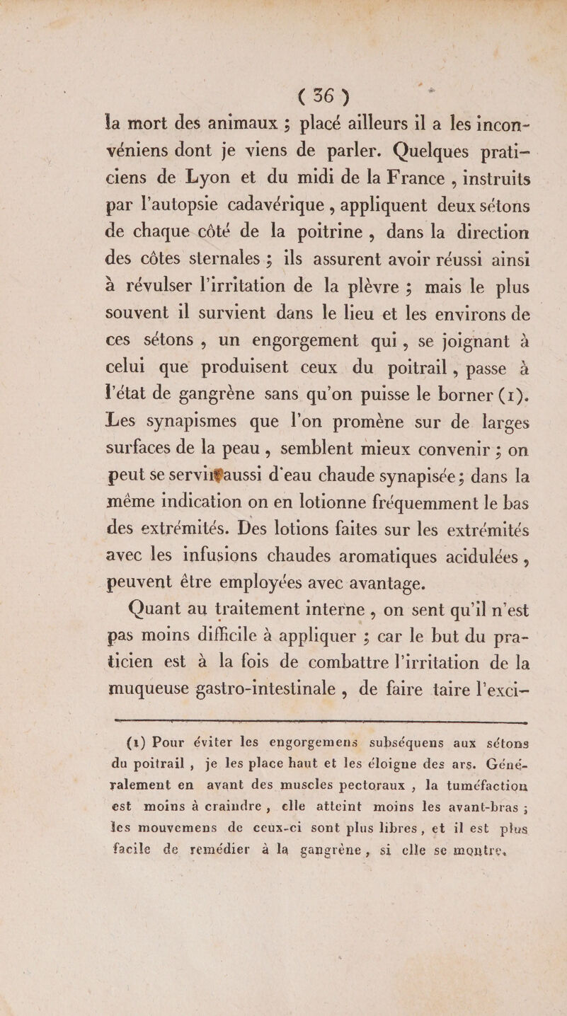 la mort des animaux ; placé ailleurs il a les incon- véniens dont je viens de parler. Quelques prati¬ ciens de Lyon et du midi de la France , instruits par l’autopsie cadavérique , appliquent deux sétons de chaque côté de la poitrine 9 dans la direction des côtes sternales ; ils assurent avoir réussi ainsi à révulser l’irritation de la plèvre ; mais le plus souvent il survient dans le lieu et les environs de ces sétons , un engorgement qui, se joignant à celui que produisent ceux du poitrail, passe à l’état de gangrène sans qu’on puisse le borner (i). Les synapismes que l’on promène sur de larges surfaces de la peau 9 semblent mieux convenir ; on peut se serviif aussi d‘eau chaude synapisée ; dans la même indication on en lotionne fréquemment le bas des extrémités. Des lotions faites sur les extrémités avec les infusions chaudes aromatiques acidulées 5 peuvent être employées avec avantage. Quant au traitement interne , on sent qu’il n’est pas moins difficile à appliquer ; car le but du pra¬ ticien est à la fois de combattre l’irritation de la muqueuse gastro-intestinale , de faire taire l’exci- (i) Pour éviter les epgorgemens subséquens aux sétons du poitrail , je les place haut et les éloigne des ars. Géné¬ ralement en avant des muscles pectoraux , la tuméfaction est moins à craindre , elle atteint moins les avant-bras 5 les mouvemens de ceux-ci sont plus libres , et il est plus facile de remédier à la gangrène, si elle se montre»