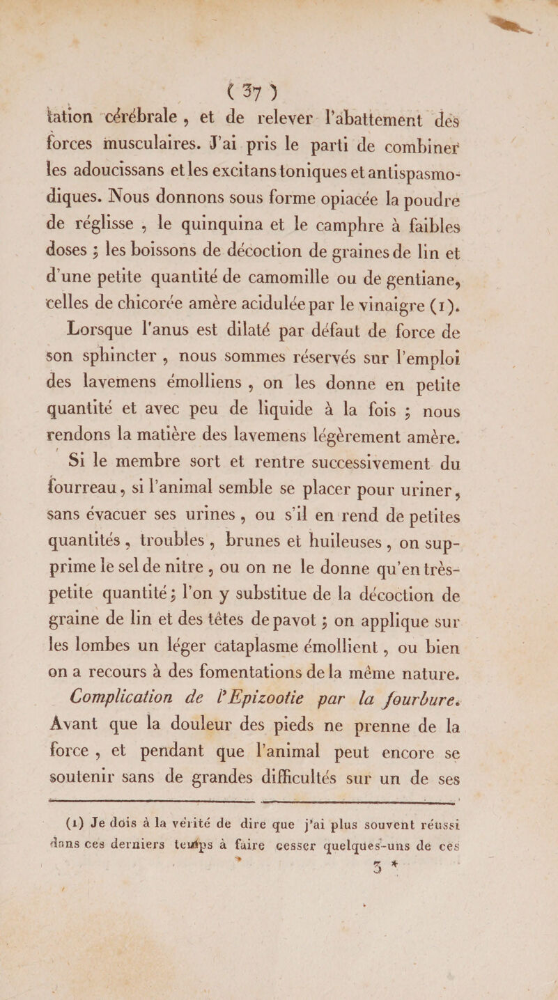 Station cérébrale , et de relever l’abattement des forces musculaires. J’ai pris le parti de combiner les adoucissans et les excitans toniques et antispasmo¬ diques. Nous donnons sous forme opiacée la poudre de réglisse , le quinquina et le camphre à faibles doses ; les boissons de décoction de graines de lin et d’une petite quantité de camomille ou de gentiane, celles de chicorée amère acidulée par le vinaigre (i). Lorsque l’anus est dilaté par défaut de force de son sphincter , nous sommes réservés sur l’emploi des lavemens émolliens , on les donne en petite quantité et avec peu de liquide à la fois ; nous rendons la matière des lavemens légèrement amère. Si le membre sort et rentre successivement du fourreau, si ranimai semble se placer pour uriner, sans évacuer ses urines , ou s’il en rend de petites quantités , troubles , brunes et huileuses , on sup¬ prime le sel de nitre , ou on ne le donne qu’en très- petite quantité ; l’on y substitue de la décoction de graine de lin et des têtes de pavot j on applique sur les lombes un léger cataplasme émollient, ou bien on a recours à des fomentations de la même nature. Complication de rEpizootie par la fourbure. Avant que la douleur des pieds ne prenne de la force , et pendant que l’animal peut encore se soutenir sans de grandes difficultés sur un de ses l_ l~ I | -, _' (i) Je dois à la vérité de dire que j’ai plus souvent réussi dans ces derniers teulps à faire cesser quelques-uns de cës