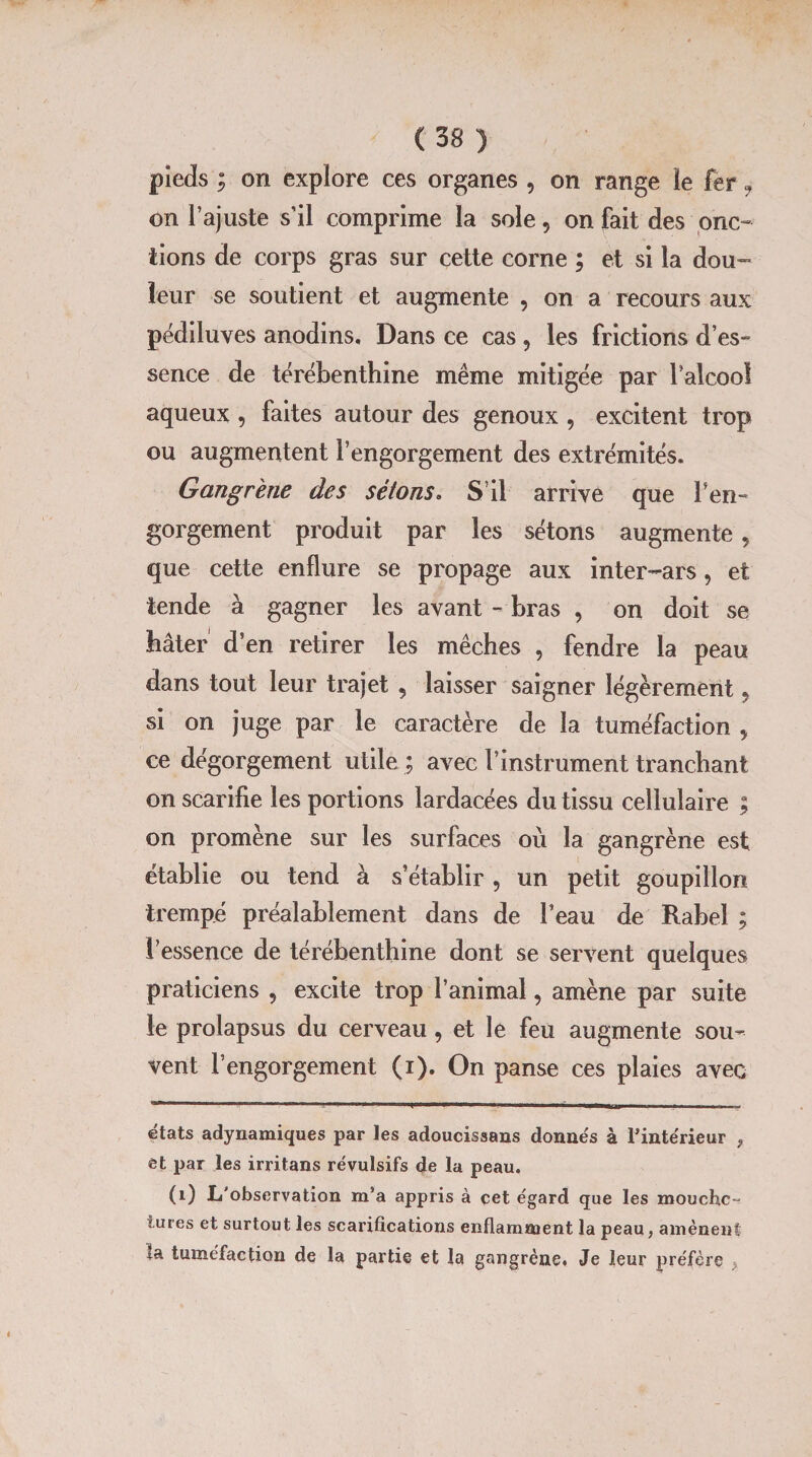 pieds ; on explore ces organes , on range le fer j on l’ajuste s’il comprime la sole, on fait des onc¬ tions de corps gras sur cette corne ; et si la dou¬ leur se soutient et augmente , on a recours aux pédiluves anodins. Dans ce cas , les frictions des» sence de térébenthine même mitigée par l'alcool aqueux , faites autour des genoux , excitent trop ou augmentent l’engorgement des extrémités. Gangrène des sétons. S’il arrive que l'en¬ gorgement produit par les sétons augmente 5 que cette enflure se propage aux inter-ars, et tende à gagner les avant - bras , on doit se hâter d’en retirer les mèches , fendre la peau dans tout leur trajet , laisser saigner légèrement, si on juge par le caractère de la tuméfaction 5 ce dégorgement utile ; avec l’instrument tranchant on scarifie les portions lardacées du tissu cellulaire ; on promène sur les surfaces où la gangrène est établie ou tend à s’établir , un petit goupillon trempé préalablement dans de l’eau de Rabel ; l’essence de térébenthine dont se servent quelques praticiens , excite trop l’animal, amène par suite le prolapsus du cerveau, et le feu augmente sou¬ vent l’engorgement (i). On panse ces plaies avec - -- ----- ,-------—■ ■—| ---i ]---|iii. Tl ■ états adynamiques par les adoucissans donnés à l'intérieur «, et par les irritans révulsifs de la peau. (0 L'observation m’a appris à cet égard que les mouche-? iures et surtout les scarifications enflamment la peau, amènent ta tuméfaction de la partie et la gangrène. Je leur préfère >