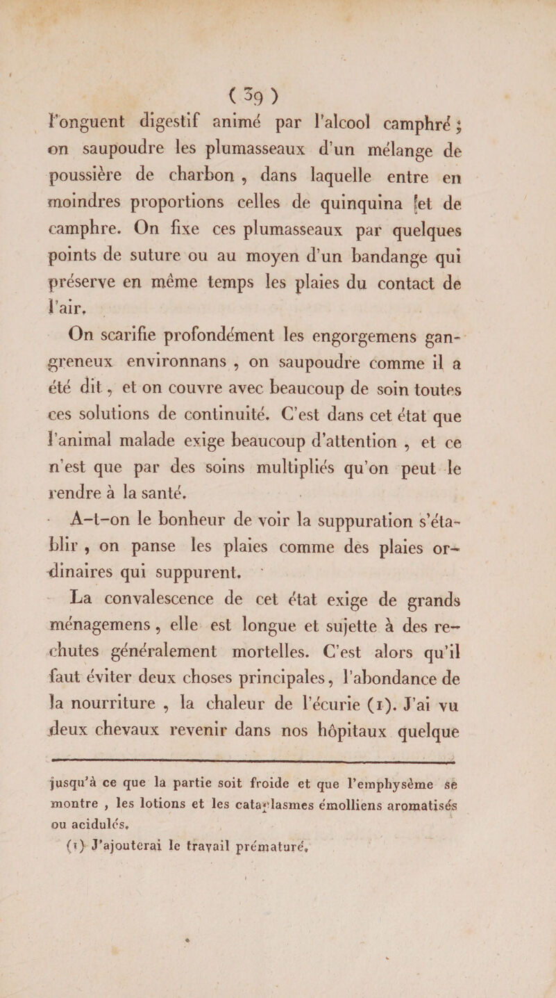 (3g) l’onguent digestif animé par l’alcool camphre' ; on saupoudre les plumasseaux d’un mélange de poussière de charbon , dans laquelle entre en moindres proportions celles de quinquina [et de camphre. On fixe ces plumasseaux par quelques points de suture ou au moyen d’un bandange qui préserve en même temps les plaies du contact de l’air. On scarifie profondément les engorgemens gan¬ greneux environnans , on saupoudre comme il a été dit, et on couvre avec beaucoup de soin toutes ces solutions de continuité. C’est dans cet état que l’animal malade exige beaucoup d’attention , et ce n’est que par des soins multipliés qu’on peut le rendre à la santé. A-t-on le bonheur de voir la suppuration s’éta¬ blir , on panse les plaies comme des plaies or¬ dinaires qui suppurent, ' La convalescence de cet état exige de grands ménagemens, elle est longue et sujette à des re¬ chutes généralement mortelles. C’est alors qu’il faut éviter deux choses principales, l’abondance de la nourriture , la chaleur de l’écurie (i). J’ai vu deux chevaux revenir dans nos hôpitaux quelque jusqu’à ce que la partie soit froide et que l’emphysème se montre , les lotions et les cataplasmes ëmolliens aromatisés ou acidulés, (i) J’ajouterai le travail prématuré.