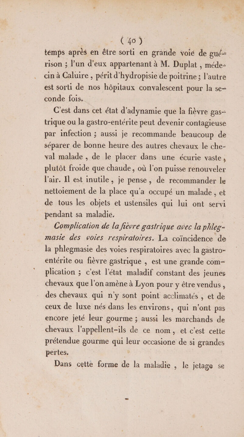 temps après en être sorti en grande voië de gué¬ rison ; l’un d’eux appartenant à M. Duplat, méde-^ cin à Caluire , périt d’hydropisie de poitrine; l’autre est sorti de nos hôpitaux convalescent pour la se-*- conde fois. C est dans cet état d’adynamie que la fièvre gas¬ trique ou la gastro-entérite peut devenir contagieuse par infection ; aussi je recommande beaucoup de séparer de bonne heure des autres chevaux le che¬ val malade , de le placer dans une écurie vaste * plutôt froide que chaude, où l’on puisse renouveler l’air. Il est inutile, je pense , de recommander le nettoiement de la place qu’a occupé un malade , et de tous les objets et ustensiles qui lui ont servi pendant sa maladie. Complication de la fi'evre gastrique avec la phleg- masie des cotes respiratoires. La coïncidence do la phlegmasie des voies respiratoires avec la gastro¬ entérite ou fièvre gastrique , est une grande com¬ plication ; c’est l’état maladif constant des jeunes chevaux que l’on amène à Lyon pour y être vendus , des chevaux qui n’y sont point acclimatés , et de ceux de luxe nés dans les environs, qui n’ont pas encore jeté leur gourme ; aussi les marchands de chevaux rappellent-ils de ce nom , et c’est cette prétendue gourme qui leur occasione de si grandes pertes. Dans cette forme de la maladie , le jetage se