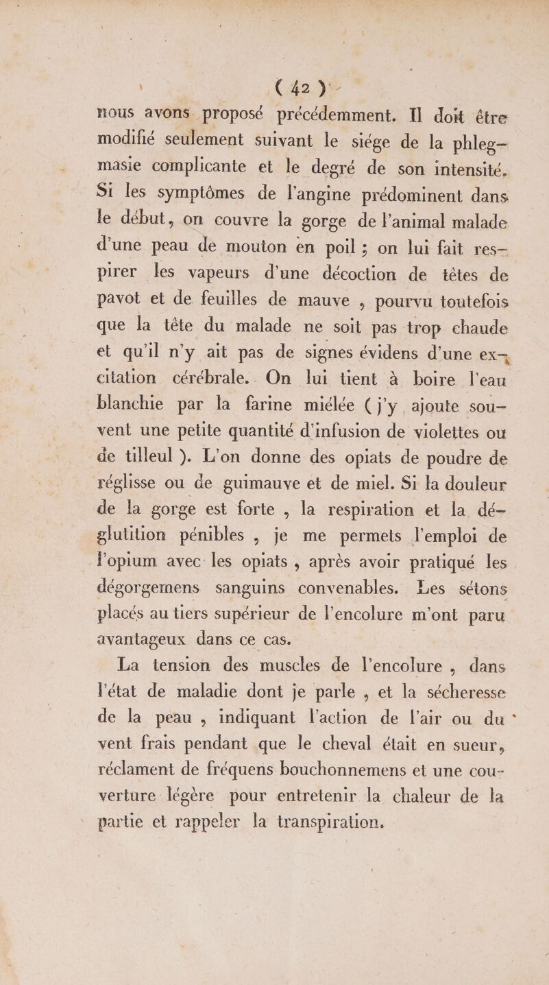 nous avons proposé précédemment. Il doit être modifié seulement suivant le siège de la phleg- masie complicante et le degré de son intensité. Si les symptômes de l’angine prédominent dans le début, on couvre la gorge de l’animal malade d’une peau de mouton en poil ; on lui fait res¬ pirer les vapeurs d’une décoction de têtes de pavot et de feuilles de mauve , pourvu toutefois que la tête du malade ne soit pas trop chaude et qu’il n’y ait pas de signes évidens d’une ex¬ citation cérébrale. On lui tient à boire l’eau blanchie par la farine miélée ( j’y ajoute sou¬ vent une petite quantité d’infusion de violettes ou de tilleul ). L’on donne des opiats de poudre de réglisse ou de guimauve et de miel. Si la douleur de la gorge est forte , la respiration et la dé¬ glutition pénibles , je me permets l’emploi de l’opium avec les opiats , après avoir pratiqué les dégorgemens sanguins convenables. Les sétons placés au tiers supérieur de l’encolure m’ont paru avantageux dans ce cas. La tension des muscles de l’encolure , dans l’état de maladie dont je parle , et la sécheresse de la peau , indiquant faction de l’air ou du ' vent frais pendant que le cheval était en sueur, réclament de fréquens bouchonnemens et une cou¬ verture légère pour entretenir la chaleur de la partie et rappeler la transpiration.