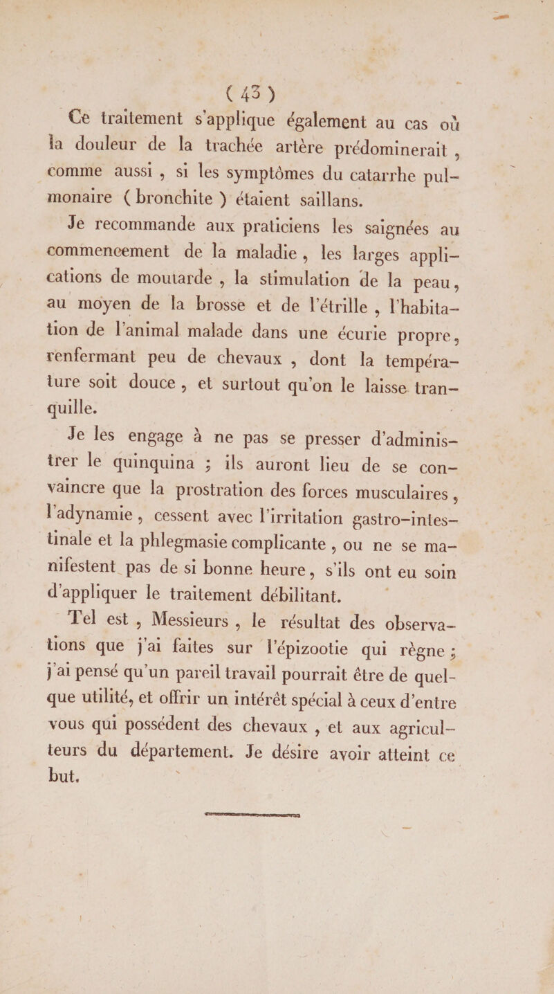 Ce traitement s'applique également au cas ou la douleur de la trachée artère prédominerait , comme aussi , si les symptômes du catarrhe pul¬ monaire ( bronchite ) étaient saillans. Je recommande aux praticiens les saignées au commencement de la maladie , les larges appli¬ cations de moutarde , la stimulation de la peau , au moyen de la brosse et de l’étrille , l’habita¬ tion de 1 animal malade dans une écurie propre » renfermant peu de chevaux , dont la tempéra- tuie soit douce , et surtout quon le laisse tran¬ quille. Je les engage a ne pas se presser d’adminis¬ trer le quinquina ; ils auront lieu de se con¬ vaincre que la prostration des forces musculaires , l’adynamie, cessent avec l’irritation gastro-intes¬ tinale et la phlegmasie complicante , ou ne se ma¬ nifestent pas de si bonne heure, s’ils ont eu soin d’appliquer le traitement débilitant. Tel est , Messieurs , le résultat des observa¬ tions que j’ai faites sur lepizootie qui règne ; j’ai pensé qu’un pareil travail pourrait être de quel¬ que utilité, et offrir un intérêt spécial à ceux d’entre vous qui possèdent des chevaux , et aux agricul¬ teurs du departement. Je désire avoir atteint ce but. ! , I