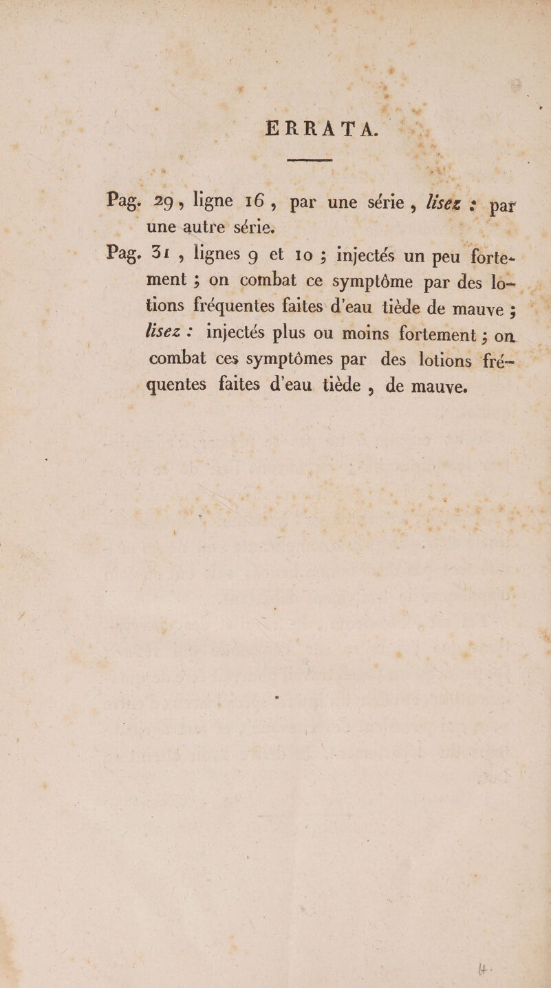 ERRATA. Pag. 29, ligne 16 , par une série , lisez : par une autre série. Pag. 31 5 lignes 9 et 10 ; injectés un peu forte¬ ment ; on combat ce symptôme par des lo¬ tions fréquentes faites d’eau tiède de mauve lisez : injectés plus ou moins fortement ; oa combat ces symptômes par des lotions fré¬ quentes faites d’eau tiède 5 de mauve. Vâ f