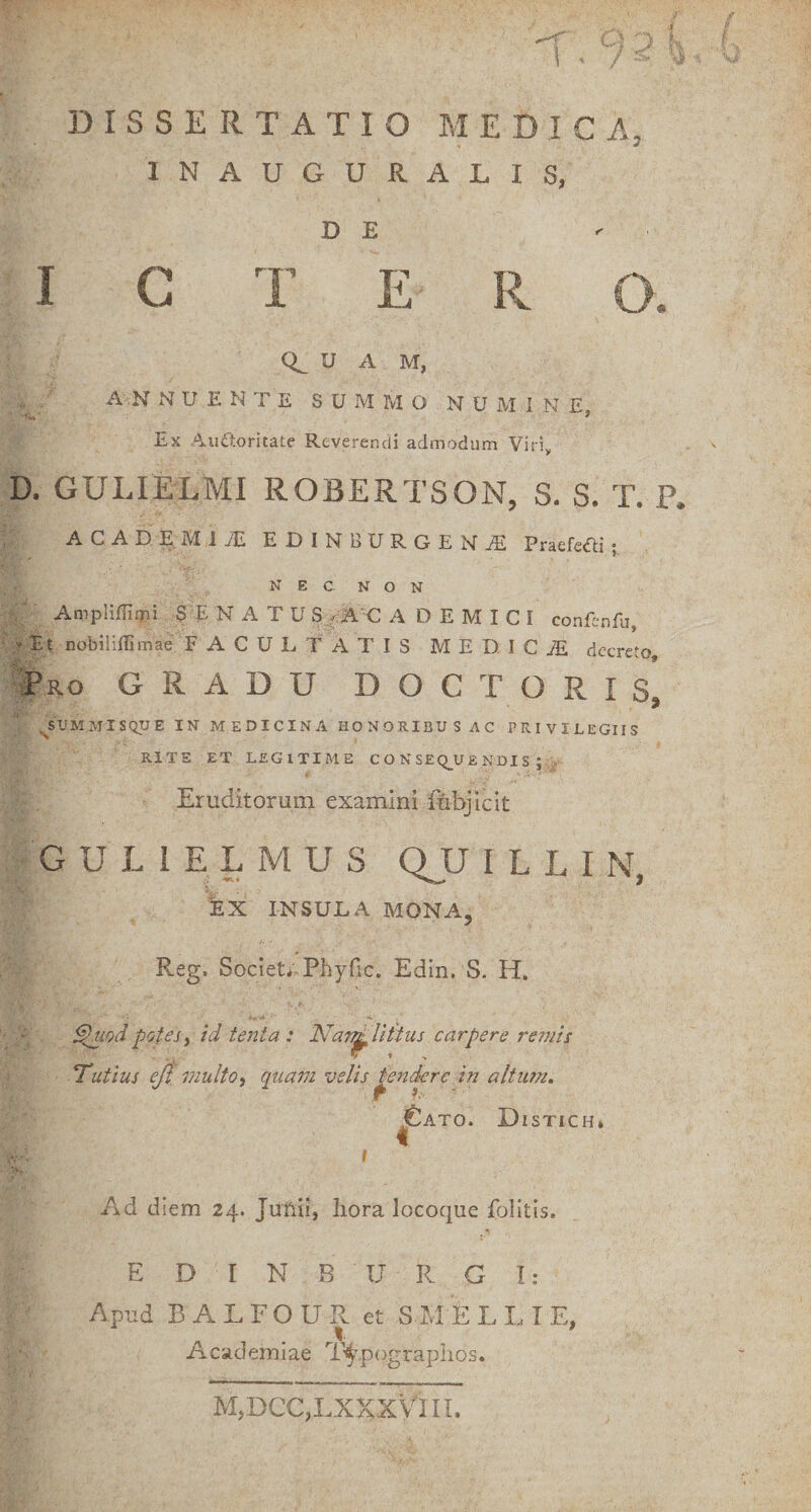 . 9  ’ DISSERTATIO MEDICA INAUGURALIS, D E I C T E K 0^ U A M, A N NUENTE SUMMO N U M i N E, Ex Audtoritate Reverendi admodum Viri, D. GULIELMI ROBERTSON, S. S. T. P. ACAD:^MiyTI EDINBURGENjE Praefefti; NEC. NON AmpIifEmi SENATU S_^^A‘C A D E M I C I conEnfu, * Et nobiliflimae FACULTATIS MED.ICjE decreto, Pro GRADU DOCTORIs’ ^SPMMISQUE IN M EDICINA HONORIBU S AC PRIVILEGIIS RITE ET LEGITIME C O N SEQ_U £ NDI S ; Eruditorum examini fubiiclt GULIELMUS QJJ I L L I N, iX INSULA MONA, Reg. Societ;,Phyfic. Edin. S. H. i. ■* ’ . ^lod potes y id tenta : Nar^liitus carpere remis Tantius eji multo, quam velis pendere in altum, ^ATO. DiSTICH* Ad diem 24. Junii, hora locoque folitis. E D r N B U R G I: Apud B A L F O U R et S M E L L T E, Academiae T^^pograpiios. M,DCC,LXKXVlIL